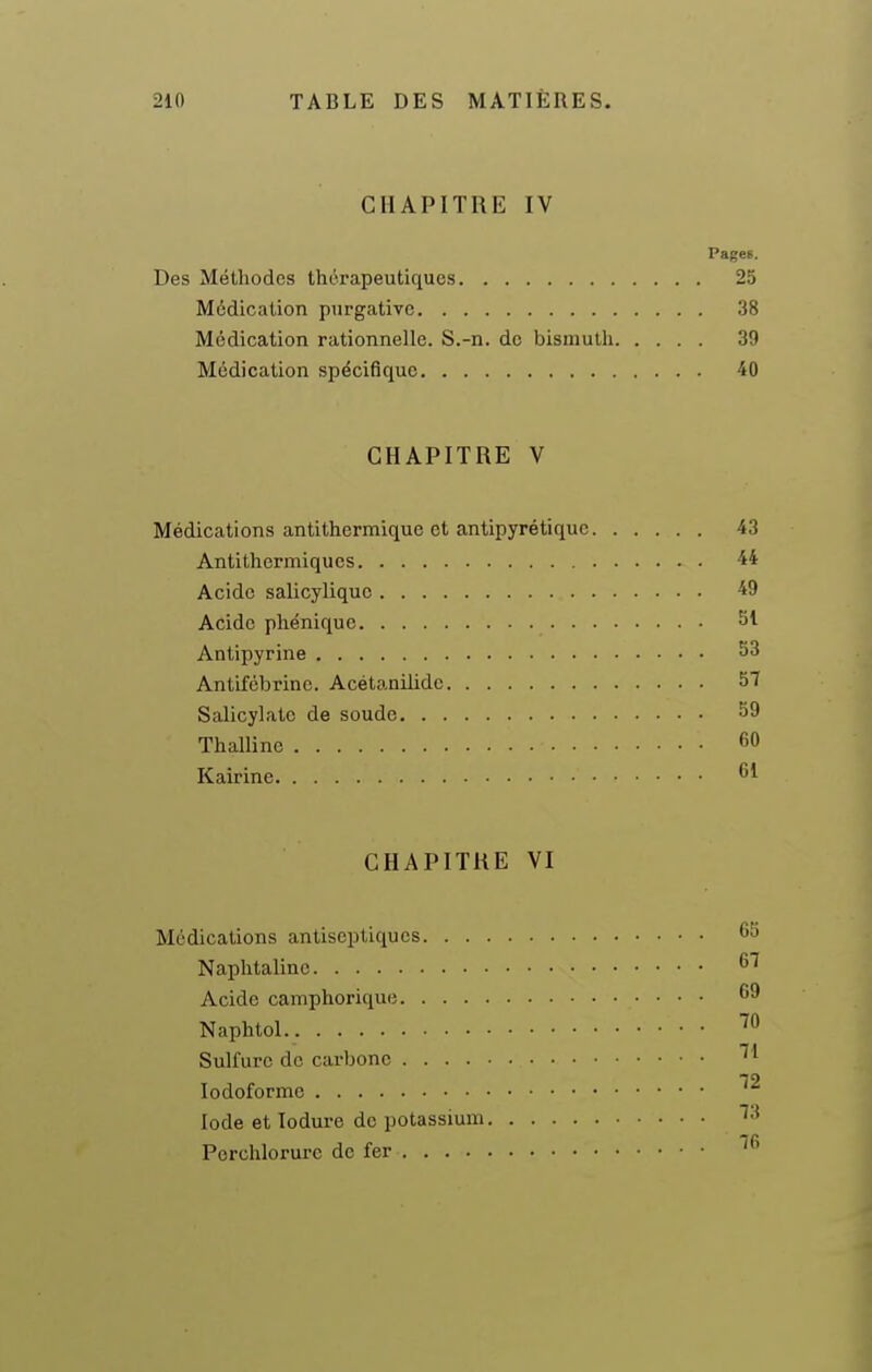 CHAPITRE IV Pages. Des Méthodes thérapeutiques 25 Médication purgative 38 Médication rationnelle. S.-n. de bismuth 39 Médication spécifique 40 CHAPITRE V Médications antithermique et antipyrétique 43 Antithermiques 44 Acide salicyliquc 49 Acide pliénique 51 Anlipyrine 53 Antifébrinc. Acétanilide 57 Salicylate de soude 59 Thalline 60 Kairine CHAPITRE VI Médications antiseptiques 65 Naphtaline 67 Acide camphorique 69 Naphtol ''^ Sulfure do carbone ^ ' 72 lodoforme Iode et lodure de potassium ''•^ Perchlorui-e de fer ^6