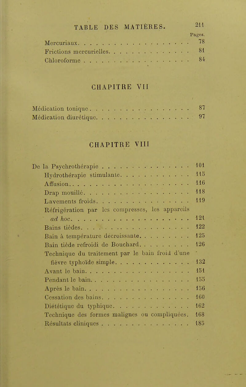 Pages. Mei'curiaus Frictions mercurielles 81 Chloroforme 84 CHAPITRE VII Médication tonique 87 Médication diurétique 9'î CHAPITRE VIII De la Psychrothérapie Hydrothérapie stimulante US Aifusion 116 Drap mouillé 118 Lavements froids 119 Réfrigération par les compresses, les appareils ad hoc 121 Bains tiôdes 122 Bain à température décroissante 125 Bain tiède refroidi de Bouchard 126 Technique du traitement par le bain froid d'une  fièvre typhoïde simple 132 Avant le bain 151 Pendant le bain 153 Après le bain 136 Cessation des bains 160 Diététique du typhique 162 Technique des formes malignes ou compliquées. 1G8 Résultats cliniques 183