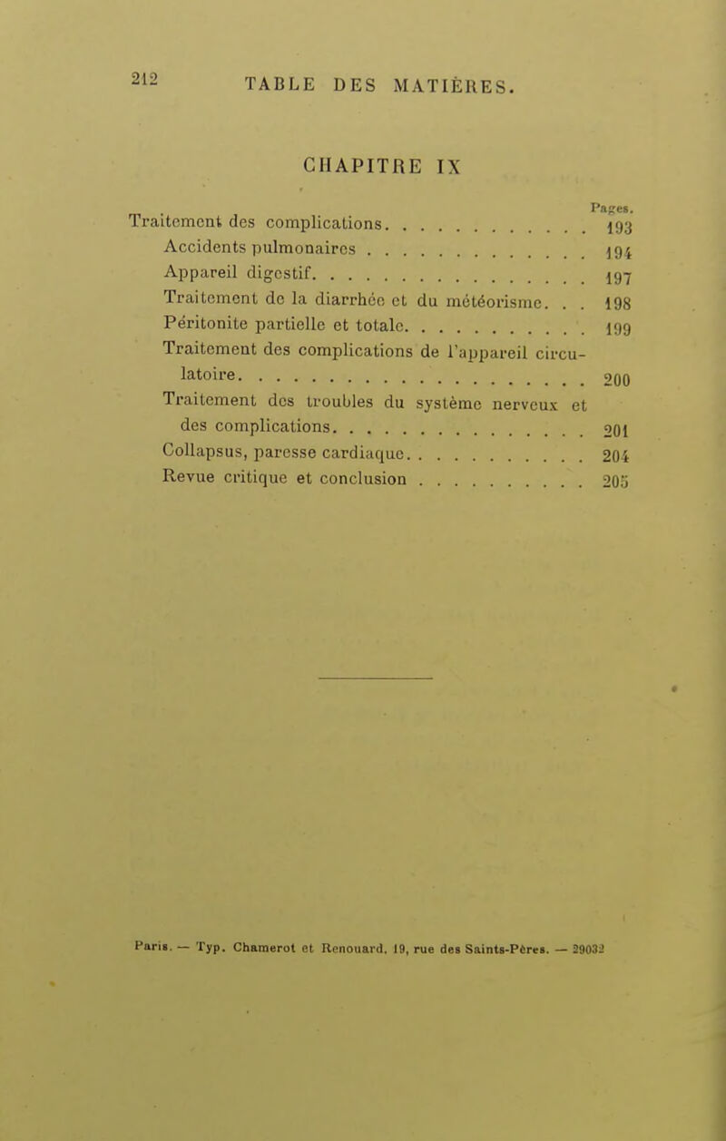 CHAPITRE IX Pases. Traitement des complications 193 Accidents pulmonaires ^94 Appareil digestif 197 Traitement de la diarrhée et du météorismc. . . 198 Péritonite partielle et totale I99 Traitement des complications de l'appareil circu- latoire 200 Traitement des troubles du système nerveux et des complications 201 Collapsus, paresse cardiaque 201 Revue critique et conclusion 205