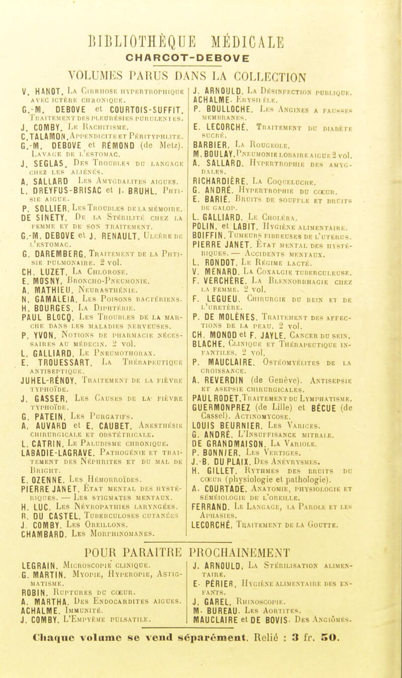 CHARCOT-DEBOVE VOLUMIiS PARUS D. V. HANOT. 1-A Oiiiniiosiî liYPKnTiiOPiiioufi AVKC ICTKEIK Cil a OM OUF.. G.-Ki. DEBOÏE et COURTOIS-SUFFIT. Tll.M I KMRNT DES l'I.KUIll!SlKS t'IIflUl.F.X 1 |;S. J. COWBY. l'iî lUciiiTisME. C TALMVION.Api'FNnicrruET PiîniTvrur.iTp.. G.-KI. DEBOVE et RÉIVIOND ('le Metz). Lavacie riK i.'i;sTo.M,\c. J. SEGLAS. r)Es Tnouiii.F,^ du i.ANr.AOK CIIKZ I.F.S Al.IKMiS. A. SALLARO I^f.s Amyi^dai.ites AiniiES. L. DREYFUS-BRISAC et |. BRUHL. Pim- SIF, AldUE. P. SOLLIER. LksTiiodiji.es de i.a mkmoip.e. DE SINETY. Rf, i.a STitnii.nii ciiiiz i.a I EMME ET DE ?0N T n APPEM EN I'. G.-iyi. DEBOVE et j. RENAULT. Ui.cèiiede I,'ESTOMAC. G. DAREWBERG. Traitement de la Phti- sie pui.MONAinE. 2 vol. CH. LUZET, U Chi.obose. E. NIGSNY, BrioNciio-PiNEEMONiE. A. MATHIEU. Neurastiié.me. N. GAWIALEIA. Les Poisons iiacit.'iiieiNs. H. BOURGES. La Diphtéiiie. PAUL BLOCQ, Les Tiiouiii.es de la mau- CllE DANS LES MALADIES NERVEUSES. P, YVON, Notions de piiahmacie néees- SAIIlES au médecin. X' VOl. L. GALLIARD, Le I'neumothouax. E. TROUESSART. La TniiiiAPEUTiQUE antiseptique. JUHEL-RÉNOY, TllAlTEMENT DE LA I lÈVIlE I VPHOÏDE. J. GASSER, Les Oauses de la- fièvre TYPHOÏDE. G. PATEIN. Les Puugatifs. A. AUVARD et E. CAUBET. Anesthésie CIlIllUnciCAI.E El' OliSTÉTItlCALE. L. CATRIN. Le Paludisme ciiugnique. LABADIE-LAGRAVE. Pathouénie et tdai- 1 EMENT DES NlîPHniTES ET DU MAL DE lililCHT. E. OZENNE. Les .LliîMonnoÏDEs. PIERRE JANET. État mental des iiysté- iiiiiiiEs. — Les stigmates mentaux. H. LUC. Les NiivROPATiiiEs laryngées. R. DU CASTEL. Touerculoses cutanée?; J. COWBY. Les Oreillons. CHAiyiBARD. Les Morphinomanes. NS I.A COLF.RGTION J. ARNOULD. La Désinfection puiiliquf. ACHALME. KiiYsii (lr. P. BOULLOCHE. Les Angines a fausse* MEMIllIANE-^. E. LECORCHÉ. Traitement di: diaiif.te si.'ciii';. BARBIER. La Rougeole. m. B0ULAY.I'-mh;monibloiiaireaigui.2 vol. A. SALLARO. Hypertrophie des awyg- l) A LES. RICHARDIÉRE. La Coquelochk. G. ANDRÉ. Hypertrophie du criîun. E. BARIÉ. Bruits de souffle et niinrrs DE CAI.OP. L. GALLIARD. Le Cnoi.ÉnA. POLIN. et LABIT. Hygiène alimentaire. BOIFFIN. l'UMEUIlS FIBREUSES DE l.'UTÉRUS. PIERRE JANET. État mental des hysté- riques.— -Vccidents mentaux. L. RONDOT. Le Régime lactj;. V. IVIENARD. La Coxalgie tuuerculecse. F. VERCHÉRE. La Bi.ennorrhacie chez LA FEMME. X' vol. F. LEGUEU. CiiiiiuRGiK on rein et de l'uretère. p. DE mOLÈNES. Traitement DES AFFEC- TIONS DE LA PEAU. 2 vol. CH. MONODetF. JAYLE. Cancer du sein. BLACHE. Clinique et Thérapeutique in- fantiles. 2 vol. P. MAUCLAIRE. Ostéomyélites de la cuoissance. A. REVERDIN (de Genève). Antisepsie ET ASEPSIE CHIRURGICALES. PAU LRODET.Traitement DU Lvmphatisme. GUERMONPREZ (de Lille) et BtCUE (de Casse!). Actinomycose. LOUIS BEURNIER. Les Vaiuces. G. ANDRÉ. L'Insuffisance mitrai.e. DE GRANDIVIAISON. La Variole. P. BONN/ER. Lis Vertiges. ' J. B. OU PLAIX. Des Anévrvsmes. H. GILLET. Rythmes des drdits du cœuii (physiologie et jialhologie). A. COURTAGE. Anatomie, physiologie et sÉMÉioi.ociE DE l'oheh.le. FERRAND. Le Langage, la Parole et les Aphasies. LECORCHÉ, Traitement de la Goutte. POUR PARAITRE LEGRAIN. MicRoscopiE clinique. G. WARTIN. Myopie, LIyperopie, Astig- matisme. ROBIN. Ruptures dc cœur. A. lïIARTHA. Des Endocardites aiguës. ACHALME. Immunité. J. COMBY. L'Empyème puls.atii.e. PROCHAINEMEiNÏ J, ARNOULD, La Stérilisation alimen- taire. E. PÉRIER, Hygiène alimentaire DES en- fants. J. GAREL. Uhinoscopik. M- BUREAU. Les Aormtes. MAUCLAIRE et OE BOVIS- Des Angiomes. Chaque volume se vend séparûmeut. Relié : 3 fr. SO.