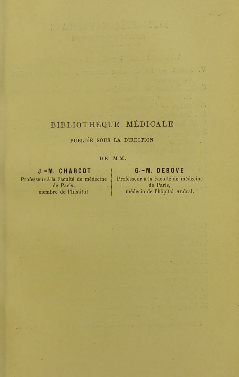 PUBLIÉE SOUS LA DIRECTION DE MM. J.-NI. CHARCOT \ G -W. DEBOVE Professeur à la Faculté de médecine S Professeur à la Faculté de médecine de Paris, | de Paris, membre de l'Institut. \ médecin de l'hôpital Andral.