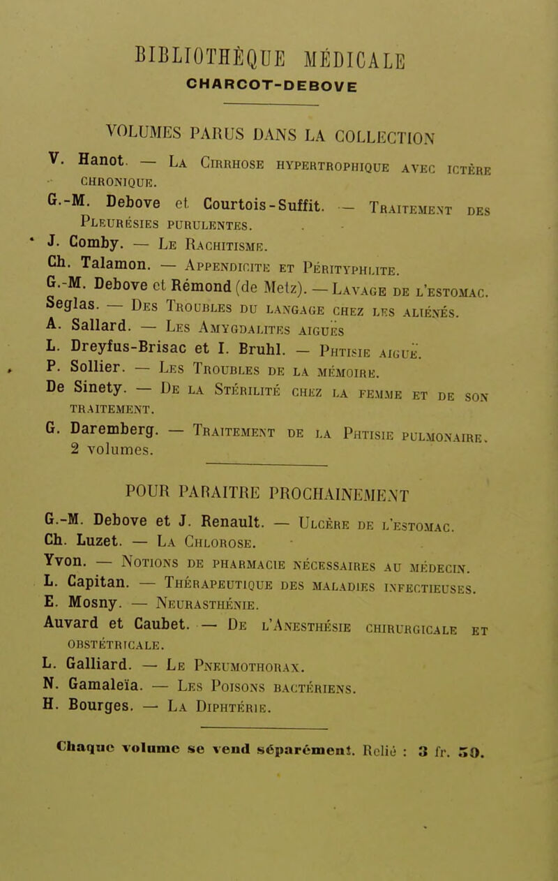 CHARCOT-DEBOVE VOLUMES PARUS DANS LA COLLECTION V. Hanot. — La Cirrhose hypertrophique avec ictère CHRONIQUE. G.-M. Debove et, Courtois-Suffit. - Traiteme.nt des Pleurésies purulentes. * J. Comby. — Le Rachitisme. Ch. Talamon. — Appendicite et Pérityphmte. G.-M. Debove cl Réraond(de Metz). - Lavage de l'estomac. Seglas. — Des Troubles du langage chez les alié.vés. A. Sallard. — Les Amygdalites aiguës L. Dreyfus-Brisac et L BruhL — Phtisie aiguË. P. Sollier. — Les Troubles de la mémoire. De Sinety. — De la Stérilité chez la femme et de son TRAITEMENT. G. Daremberg. — Traitement de la Phtisie pulmonaire. 2 volumes. POUR PARAITRE PROCHAINEMENT G. -M. Debove et J. Renault. — Ulcère de l'estomac. Ch. Luzet. — La Chlorose. Yvon. — Notions de pharmacie nécessaires au médecin. L. Capitan. — Thérapeutique des maladies i.xfectieuses. E. Mosny. — Neurasthénie. Auvard et Caubet. — De l'Anesthésie chirurgicale e obstétricale. L. Galliard. — Le Pneumothorax. N. Gamaleïa. — Les Poisons bactériens. H. Bourges. — La Diphtérie. Chaque volume se vend séparément. Relié : 3 fr. 50.