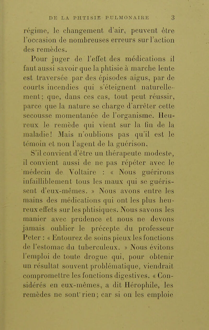 régime, le changement d'air, peuvent être l'occasion de nombreuses erreurs sur l'action des remèdes. Pour juger de l'effet des médications il faut aussi savoir que la phtisie à marche lente est traversée par des épisodes aigus, par de courts incendies qui s'éteignent naturelle- ment; que, dans ces cas, tout peut réussir, parce que la nature se charge d'arrêter cette secousse momentanée de l'organisme. Heu- reux le remède qui vient sur la fin de la maladie! Mais n'oublions pas qu'il est le témoin et non l'agent do la guérison. S'il convient d'être un thérapeute modeste, il convient aussi de ne pas répéter avec le médecin de Voltaire : « Nous guérirons infailliblement tous les maux qui se guéris- sent d'eux-nicmes. » Nous avons entre les mains des médications qui ont les plus heu- reux effets sur les phtisiques. Nous savons les manier avec prudence et nous ne devons jamais oublier le précepte du professeur Peter : « Entourez de soins pieux les fonctions de l'estomac du tuberculeux. » Nous évitons l'emploi de toute drogue qui, pour obtenir un résultat souvent problématique, viendrait compromettre les fonctions digestives. « Con- sidérés en eux-mêmes, a dit Hérophile, les remèdes ne sont rien; car si on les emploie