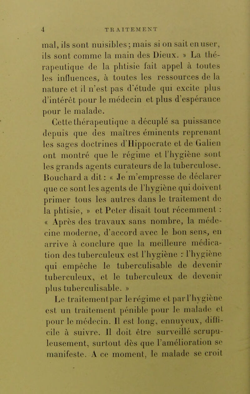 mal, ils sont nuisibles; mais si on sait en user, ils sont comme la main des Dieux. » La llic- rapcutique de la phtisie fait appel à toutes les influences, à toutes les ressources de la nature et il n'est pas d'étude qui excite plus d'intérêt pour le médecin et plus d'espérance pour le malade. CctlctliérapeuLiquc a décuplé sa puissance depuis que des maîtres émincnts reprenant les sages doctrines d'Hippocrate et de Galien ont montré que le régime et l'hygiène sont les grands agents curateurs de la tuberculose. Bouchard a dit: « Je m'empresse de déclarer que ce sont les agents de l'hygiène qui doivent primer tous les autres dans le traitement de la phtisie, » et Peter disait tout récemment : « Après des travaux sans nombre, la méde- cine moderne, d'accord avec le bon sens, en arrive à conclure que la meilleure médica- tion des tuberculeux est l'hygiène : l'hygiène qui empêche le tuberculisable de devenir tuberculeux, et le tuberculeux de devenir plus tubei'culisable. » Le traitementpar Icréginie et par l'hygiène est un traitement pénible pour le malade cl pour le médecin. Il est long, ennuyeux, dil'li- cile à suivre. Il doit être surveillé scrupu- leusement, surtout dès que l'amélioration se manifeste. A ce moment, le malade se croit