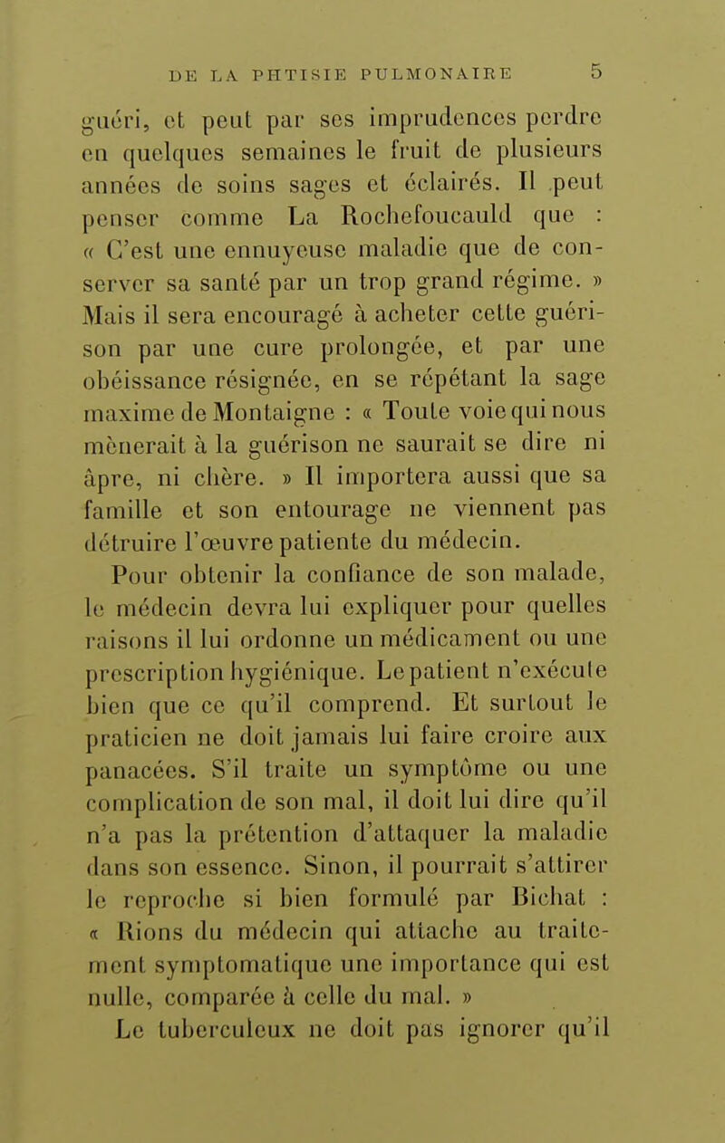 guéri, et peut par ses imprudences perdre en quelques semaines le fruit de plusieurs années de soins sages et éclairés. Il peut penser comme La Rochefoucauld que : « C'est une ennuyeuse maladie que de con- server sa santé par un trop grand régime. » Mais il sera encouragé à acheter cette guéri- son par une cure prolongée, et par une obéissance résignée, en se répétant la sage maxime de Montaigne : « Toute voie qui nous mènerait à la guérison ne saurait se dire ni âpre, ni chère. » Il importera aussi que sa famille et son entourage ne viennent pas détruire l'œuvre patiente du médecin. Pour obtenir la confiance de son malade, le médecin devra lui expliquer pour quelles raisons il lui ordonne un médicament ou une prescription hygiénique. Le patient n'exécute bien que ce qu'il comprend. Et surtout le praticien ne doit jamais lui faire croire aux panacées. S'il traite un symptôme ou une complication de son mal, il doit lui dire qu'il n'a pas la prétention d'attaquer la maladie dans son essence. Sinon, il pourrait s'attirer le reproche si bien formulé par Bichat : « Rions du médecin qui attache au traite- ment symptomatique une importance qui est nulle, comparée h celle du mal. » Le tuberculeux ne doit pas ignorer qu'il