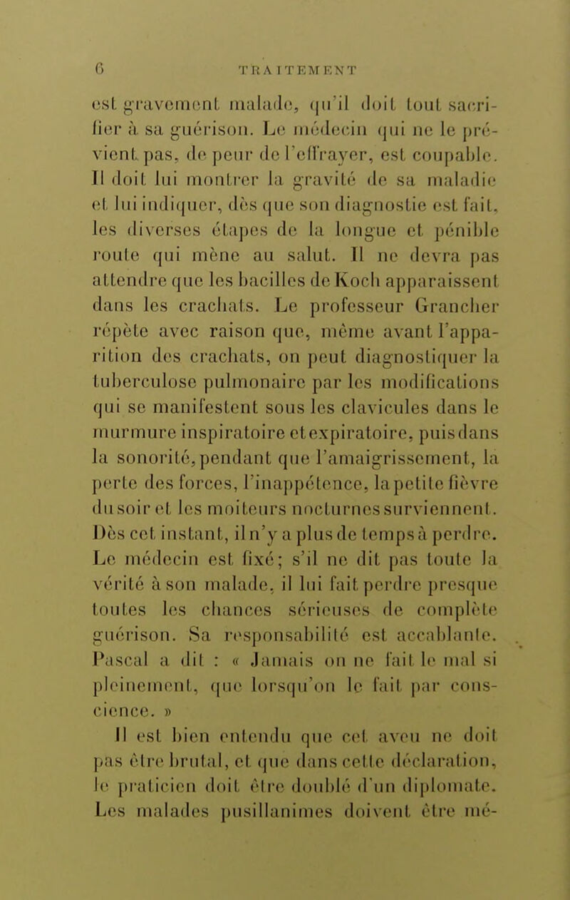 est gl'avcmonL malade, (|iril doit LouL sacri- fier à sa guérison. Le médecin (jiii no le pré- vient pas, do pein- de l'oUVayer, est coupable. Il doit lui montrer la gravité de sa maladie et lui indifjucr, dès que son diagnostic est fait, les diverses étapes de la longue et pénible route qui mène au salut. Il ne devra pas attendre que les bacilles doKocb apparaissent dans les crachats. Le professeur Granclier répète avec raison que, même avant l'appa- rition des crachats, on peut diagnostiquer la tuberculose pulmonaire par les modifications qui se manifestent sous les clavicules dans le murmure inspiratoire ctexpiratoire, puisdans la sonorité,pendant que l'amaigrissement, la porte des forces, Tinappétonce, la petite fièvre du soir et les moiteurs nocturnes surviennent. Dès cet instant, il n'y a plus de temps à perdre. Le médecin est fixé; s'il ne dit pas toute la vérité à son malade, il lui fait perdre presque toutes les chances sér'ieusos de complète guérison. Sa responsabilité est accablanle. Pascal a dit : « Jamais on ne fait le mal si pleinement, (|uo lorsqu'on le fait par cons- cience. » Jl est bien entendu que cet aveu no doil pas être brutal, et que dans cette déclaration, le pi'aticien doit être doublé d'un diplomate. Les malades pusillanimes doivent être nié-