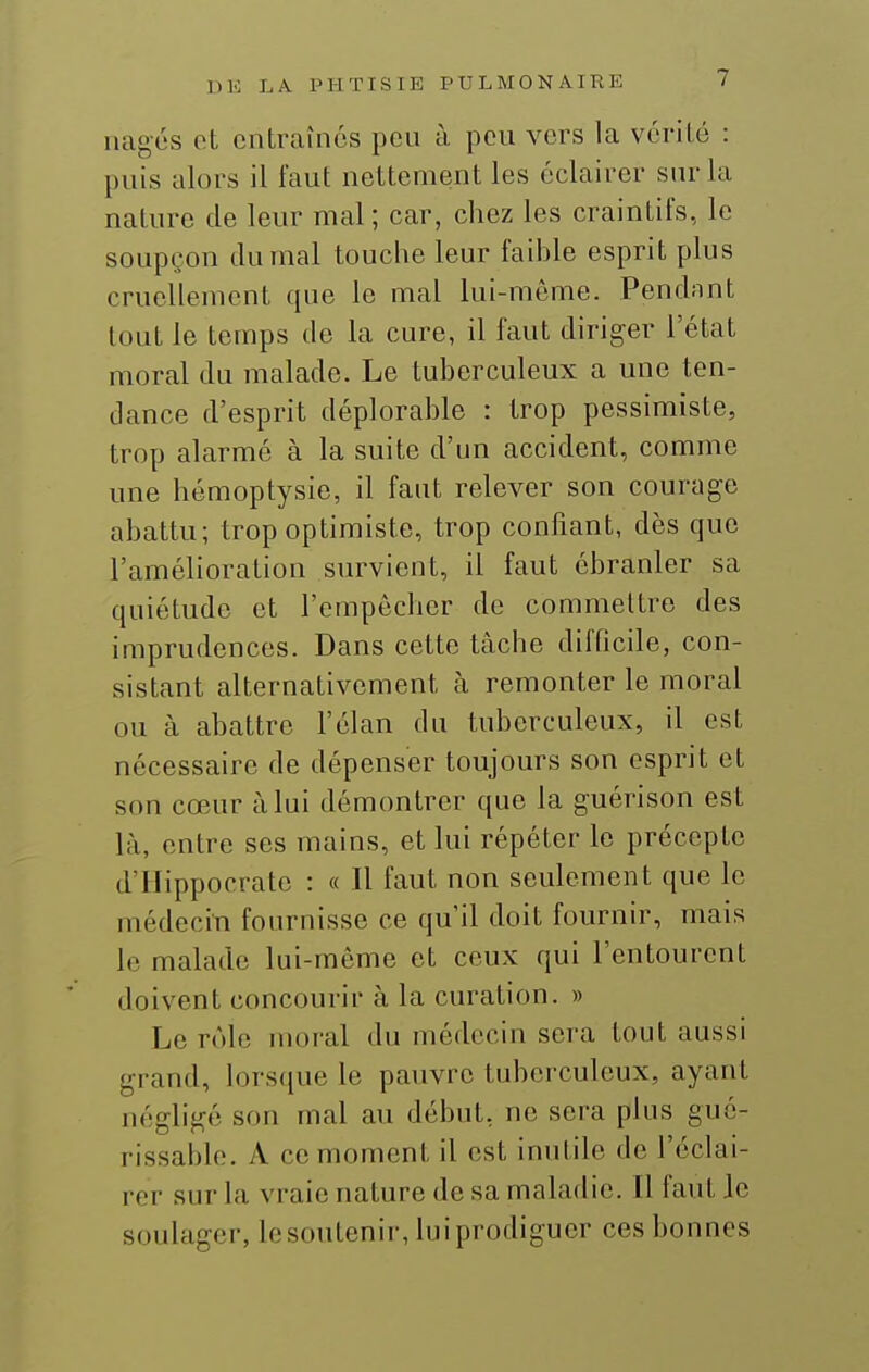 nages ot entraînes peu à peu vers la vérilé : puis alors il faut nettement les éclairer sur la nature de leur mal ; car, chez les craintifs, le soupçon du mal touche leur faible esprit plus cruellement que le mal lui-môme. Pendnnt tout le temps de la cure, il faut diriger l'état moral du malade. Le tuberculeux a une ten- dance d'esprit déplorable : trop pessimiste, trop alarmé à la suite d'un accident, comme une hémoptysie, il faut relever son courage abattu; trop optimiste, trop confiant, dès que l'amélioration survient, il faut ébranler sa quiétude et l'empêcher de commettre des imprudences. Dans cette tâche difficile, con- sistant alternativement à remonter le moral ou à abattre l'élan du tuberculeux, il est nécessaire de dépenser toujours son esprit et son cœur à lui démontrer que la guérison est là, entre ses mains, et lui répéter le précepte d'IIippocrate : « Il faut non seulement que le médecin fournisse ce qu'il doit fournir, mais le malade lui-même et ceux qui l'entourent doivent concourir à la curation. » Le rôle moral du médecin sera tout aussi grand, lorsque le pauvre tuberculeux, ayant négligé son mal au début, ne sera plus gué- rissable. A ce moment il est inutile de l'éclai- rer sur la vraie nature de sa maladie. Il faut le soulager, lesoutenir, luiprodiguer ces bonnes