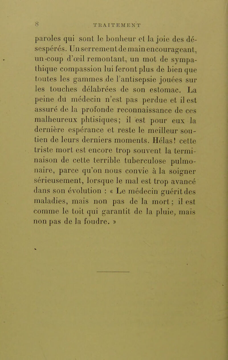 paroles qui sont le bonheur et la joie des dé- sespérés. Uu serrement de main encourajçeant, un-coup d'œil remontant, un mot de sympa- thique compassion lui feront plus de bicoque toutes les gammes de l'antisepsie jouées sur les touches délabrées de son estomac. La peine du médecin n'est pas perdue et il est assuré de la profonde reconnaissance de ces malheureux phtisiques; il est pour eux la dernière espérance et reste le meilleur sou- tien de leurs derniers moments. Hélas! cette triste mort est encore trop souvent la termi- naison de cette terrible tuberculose pulmo- naire, parce qu'on nous convie à la soigner sérieusement, lorsque le mal est trop avancé dans son évolution : « Le médecin guérit des maladies, mais non pas de la mort ; il est comme le toit qui garantit de la pluie, mais non pas de la foudre. »