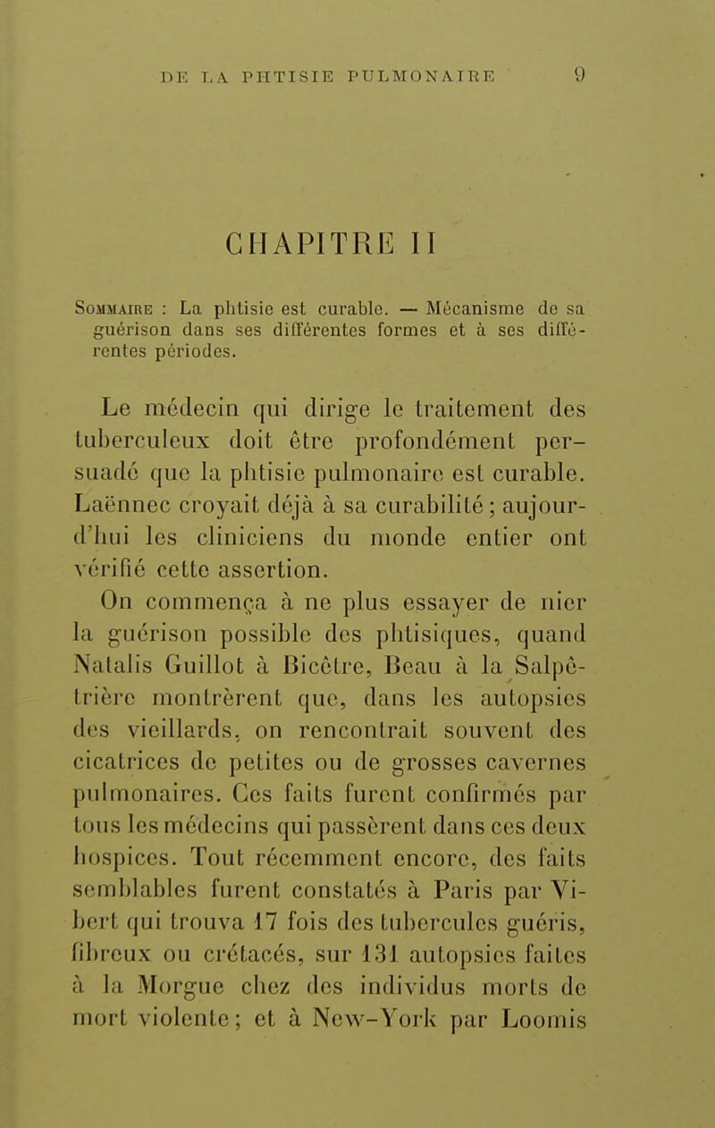 CHAPITRE II Sommaire : La phtisie est curable. — Mécanisme de sa guérison dans ses diCférentes formes et à ses diffé- rentes périodes. Le médecin qui dirige le traitement des tuberculeux doit être profondément per- suadé que la phtisie pulmonaire est curable. Laënnec croyait déjà à sa curabilité ; aujour- d'hui les cliniciens du monde entier ont vérifié cette assertion. On commença à ne plus essayer de nier la guérison possible des phtisiques, quand Nalalis Guillot à Bicôtre, Beau à la Salpô- trière montrèrent que, dans les autopsies des vieillards, on rencontrait souvent des cicatrices de petites ou de grosses cavernes pulmonaires. Ces faits furent confirmés par tous les médecins qui passèrent dans ces deux hospices. Tout récemment encore, des faits semblables furent constates à Paris par Vi- bert qui trouva 17 fois des tubercules guéris, fibreux ou crétacés, sur 131 autopsies faites à la Morgue chez des individus morts de mort violente; et à New-York par Loomis