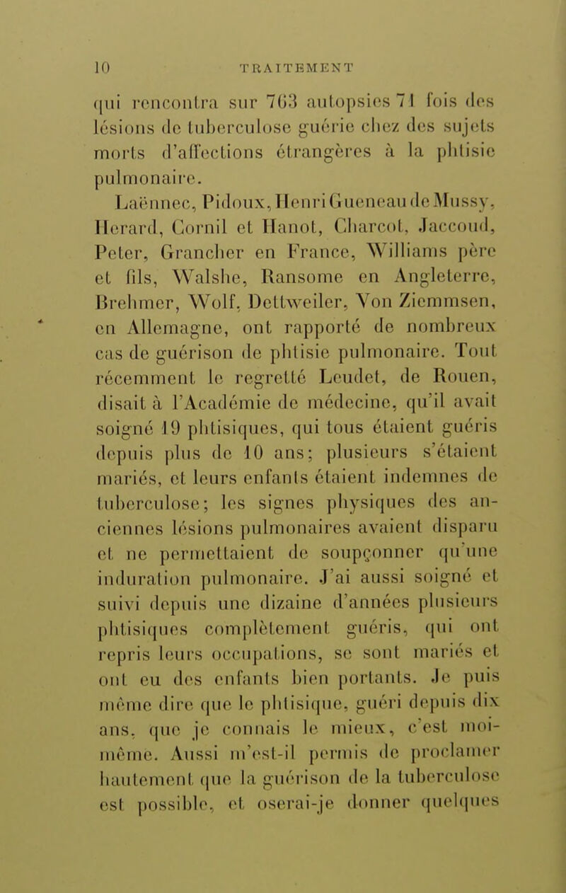 qui rcnconlra sur 703 autopsies 71 fois dos lésions de tuberculose guérie chez des sujets morts d'aiïoctions étrangères à la phtisie pulmonaire. Laënnec, PidouxJlcnriGuuncau dcMussy, Herard, Gornil et Ilanot, Charcot, Jaccoud, Peter, Grancher en France, Williams père et fils, Walshe, Ransome en Angleterre, Brehmer, Wolf, Dettweiler, Von Ziemmsen, en Allemagne, ont rapporté de nombreux cas de guérison de phtisie pulmonaire. Tout récemment le regretté Lcudet, de Rouen, disait à l'Académie de médecine, qu'il avait soigné 19 phtisiques, qui tous étaient guéris depuis plus de 10 ans; plusieurs s'étaient mariés, et leurs enfants étaient indemnes de tuberculose; les signes physiques des an- ciennes lésions pulmonaires avaient disparu et ne permettaient de soupçonner qu'une induration pulmonaire. J'ai aussi soigné et suivi depuis une dizaine d'années plusieurs phtisiques complètement guéris, (jui ont repris leurs occupations, se sont mariés et ont eu des enfants bien portants. Je puis même dire que le phlisicpie, guéri depuis dix ans, que je connais le mieux, c'est moi- même. Aussi m'ost-il permis de proclamer iiautement que la guéi'ison de la tuberculose est possible, et oserai-je donner quelques