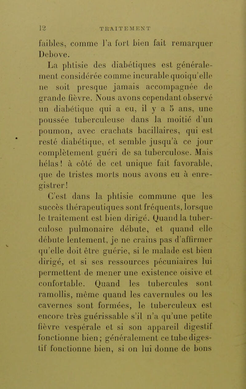 faibles, comme l'a fort bien fait remarquer Debove. La phtisie des diabétiques est générale- ment considérée comme incurable quoiqu'elle ne soit presque jamais accompagnée de grande fièvre. Nous avons cependant observé un diabétique qui a eu, il y a 5 ans, une poussée tuberculeuse dans la moitié d'un poumon, avec crachats bacillaires, qui est resté diabétique, et semble jusqu'à ce jour complètement guéri de sa tuberculose. Mais hélas ! à côté de cet unique fait favorable, que (le tristes morts nous avons eu à enre- gistrer! C'est dans la phtisie commune que les succès thérapeutiques sont fréquents, lorsque le traitement est bien dirigé. Quand la tuber- culose pulmonaire débute, et quand elle débute lentement, je ne crains pas d'affirmer ((u'elle doit être guérie, si le malade est bien dirigé, et si ses ressources pécuniaires lui permettent de mener une existence oisive et confortable. Quand les tubercules sont ramollis, même quand les cavernules ou les cavernes sont formées, le tuberculeux est encore très guérissable s'il n'a qu'une petite fièvre vespérale et si son appareil digestif fonctionne bien; généralcmimt ce tube diges- tif fonctionne bien, si on lui donne de bons