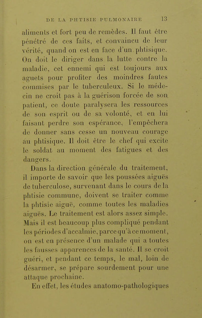 aliments et fort pou de remèdes. Il faut être pénétre de ces faits, et convaincu de leur vérité, quand on est en face d'un phtisique. On doit le diriger dans la lutte contre la maladie, cet ennemi qui est toujours aux aguets pour profiter des moindres fautes commises par le tuberculeux. Si le méde- cin ne croit pas à la guérison forcée de son patient, ce doute paralysera les ressources de son esprit ou de sa volonté, et en lui faisant perdre son espérance, l'empêchera de donner sans cesse un nouveau courage au phtisique. Il doit être le chef qui excite le soldat au moment des fatigues et des dangers. Dans la directioQ générale du traitement, il importe de savoir que les poussées aiguës de tuberculose, survenant dans le cours delà phtisie commune, doivent se traiter comme la phtisie aiguë, comme toutes les maladies aiguës. Le traitement est alors assez simple. Mais il est beaucoup plus compliqué pendant les périodes d'accalmie, parce qu'à ce moment, on est en présence d'un malade; qui a toutes les fausses apparences de la santé. Il se croit guéri, et pendant ce temps, le mal, loin do désarmer, se préparc sourdement pour une attaque prochaine. En efi'et, les études anatomo-pathologiques