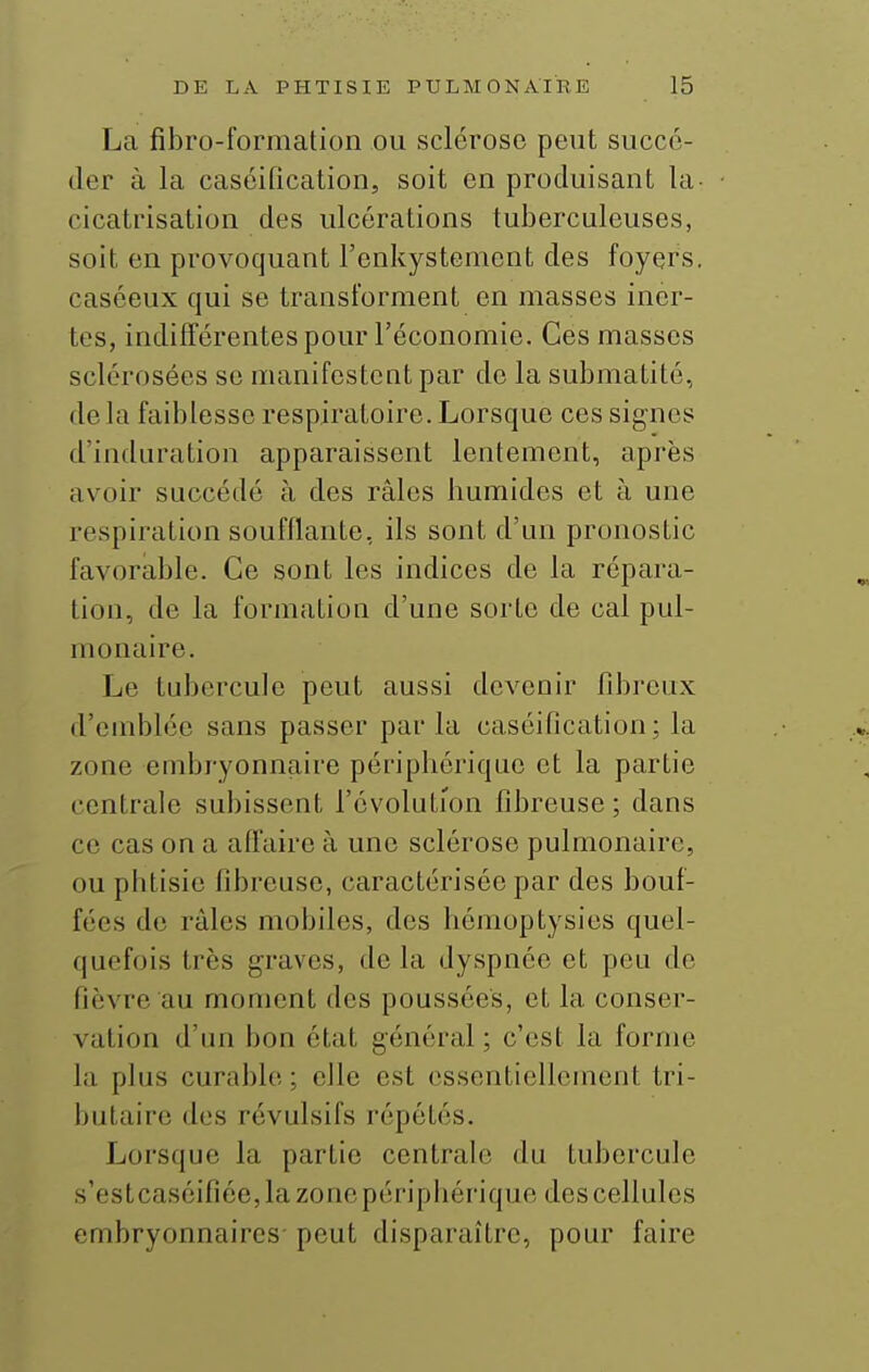 La fibro-formation ou sclérose peut succé- der à la caséification, soit en produisant la- cicatrisation des ulcérations tuberculeuses, soit en provoquant l'cnkystement des foyers, caséeux qui se transforment en masses iner- tes, indifférentes pour l'économie. Ces masses sclérosées se manifestent par de la submatité, de la faiblesse respiratoire. Lorsque ces signes d'induration apparaissent lentement, après avoir succédé à des râles bumides et à une respiration soufflante, ils sont d'un pronostic favorable. Ce sont les indices de la répara- tion, de la formation d'une sorte de cal pul- monaire. Le tubercule peut aussi devenir fibi'cux d'emblée sans passer parla caséification; la zone embryonnaire péripliérique et la partie centrale subissent l'évolution fibreuse ; dans ce cas on a affaire à une sclérose pulmonaire, ou phtisie fibreuse, caractérisée par des bouf- fées de râles mobiles, des hémoptysies quel- quefois très graves, de la dyspnée et peu de fièvre au moment des poussées, et la conser- vation d'un bon état général ; c'est la forme la plus curable ; elle est essentiellement tri- butaire des révulsifs répétés. Lorsque la partie centrale du tubercule s'estcaséifiée,la zonepéripbérique des cellules embryonnaires- peut disparaître, pour faire