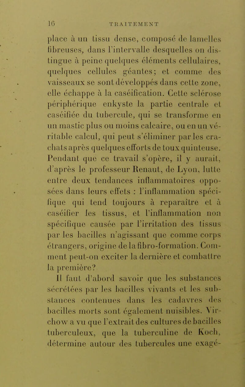 place à un Lissii dcnso, composé do lamelles libreuses, dans rinLervallc desquelles ou dis- Liuguc à peine quehjues éléments cellulaii'cs, qucl(|ues cellules géantes; et comme des vaisseaux se sont développés dans cette zone, elle échappe à la caséification. Cette sclérose périphérique enkyste la partie centrale et caséidée du tubercule, qui se transforme en uïi mastic plus ou moins calcaire, ou en un vé- ritable calcul, qui peut s'éliminer parles cra- chats après quelques efl'orts de touxquinleuse. Pendant que ce travail s'opère, il y aurait, d'après le professeur Renaut, de Lyon, lutte entre deux tendances inflammatoires oppo- sées dans leurs effets : l'inflammation spéci- fique qui tend toujours à reparaître et à caséifior les tissus, et l'inllammation non spécifique causée par l'irritation des tissus par les bacilles n'agissant que comme corps étrangers, origine de la fibro-formation. Com- ment peut-on exciter la dernière et combattre la première? Il faut d'abord savoir que les substances sécrétées par les bacilles vivants et les snb- stances (contenues dans les cadavres des bacilles morts sont également nuisibles. Yir- chow a vu que l'extrait des cultures de bacilles tuberculeux, que la tuberculinc de Koch, détermine autour des tubercules une exagé-