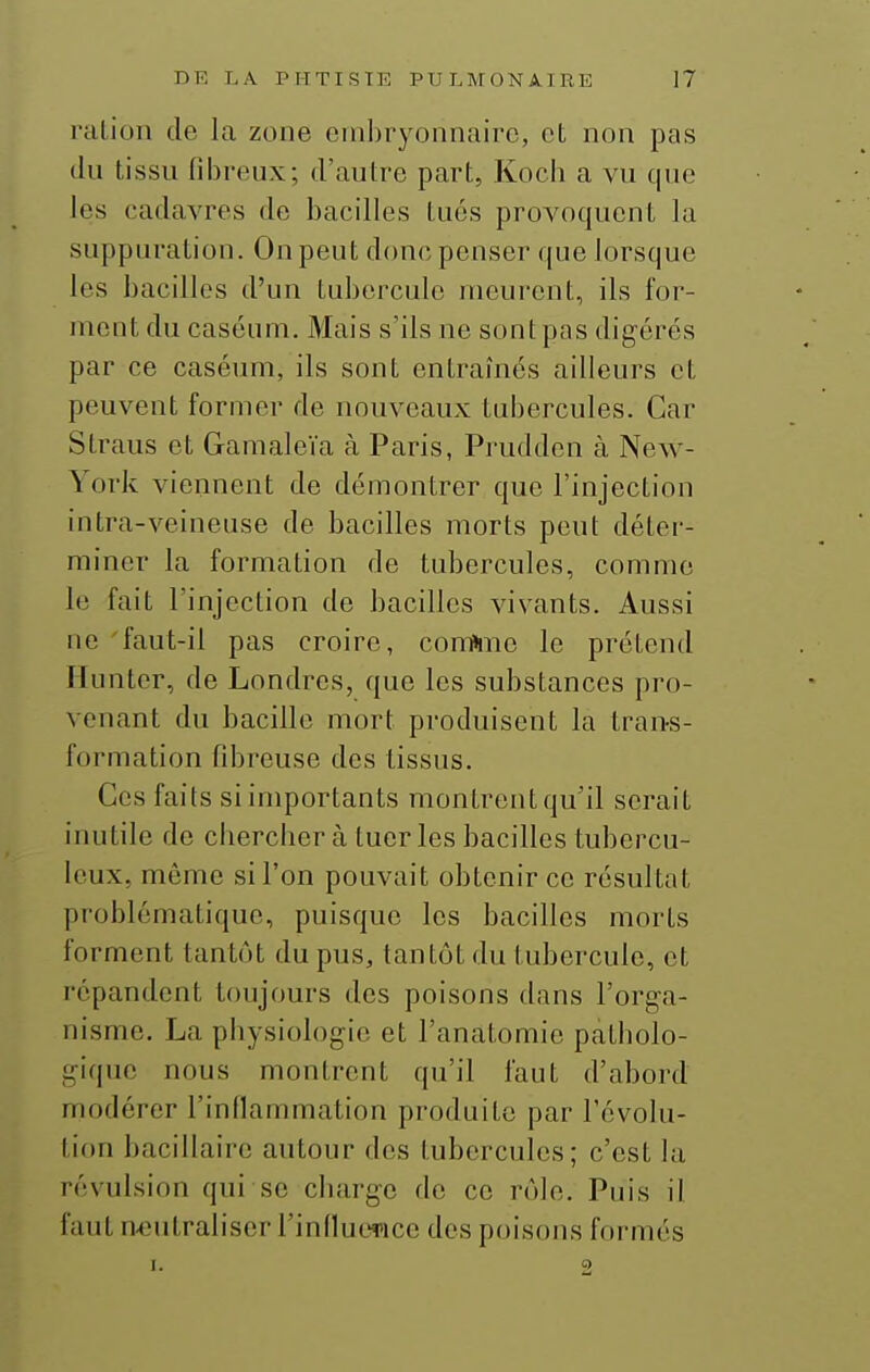 ration de la zone embryonnaire, et non pas du tissu fibreux; d'autre part, Kocb a vu que les cadavres de bacilles tués provoquent la suppuration. On peut donc penser que lorsque les bacilles d'un tubercule meurent, ils for- ment du caséum. Mais s'ils ne sont pas digérés par ce caséum, ils sont entraînés ailleurs et peuvent former de nouveaux tubercules. Car Straus et Gamaleïa à Paris, Prudden à New- York viennent de démontrer que l'injection intra-veineuse de bacilles morts peut déter- miner la formation de tubercules, comme le fait l'injection de bacilles vivants. Aussi ne faut-il pas croire, com»me le prétend Hunter, de Londres, que les substances pro- venant du bacille mort produisent la trans- formation fibreuse des tissus. Ces faits si importants montrent qu'il serait inutile de chercber à tueries bacilles tubercu- leux, même si l'on pouvait obtenir ce résultat problématique, puisque les bacilles morts forment tantôt du pus, tantôt du tubercule, et répandent toujours des poisons dans l'orga- nisme, La physiologie et l'anatomie patholo- gique nous montrent qu'il faut d'abord modérer l'inflammation produite par l'évolu- tion bacillaire autour des tubercules; c'est la révulsion qui se ciiarge de ce rôle. Puis il faut neutraliser l'influerice des poisons formés <• 2