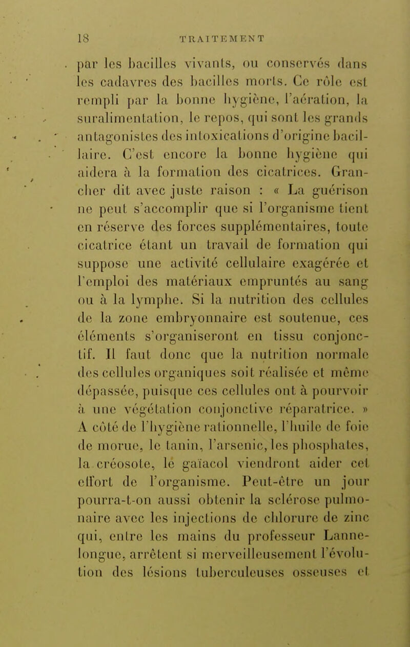 par les l)a(:ill(\s vivanifs, ou cnnsorvcs dans los cadavres des bacilles morts. Ce rôle est rempli par la bonne liygiènc, l'aération, la sui'alimentation, le repos, qui sont les grands iintagonistcs des intoxications d'origine bacil- laire. C'est encore la bonne liygiène qui aidera à la formation des cicatrices. Gran- cbcr dit avec juste raison : « La guérison ne peut s'accomplir que si l'organisme tient en réserve des forces supplémentaires, toute cicatrice étant un travail de formation qui suppose une activité cellulaire exagérée et l'emploi des matériaux empruntés au sang ou à la lymplie. Si la nutrition des cellules de la zone embryonnaire est soutenue, ces éléments s'organiseront en tissu conjonc- tif. Il faut donc que la nutrition normale des cellules organiques soit réalisée et même dépassée, puisque ces cellules ont à pourvoir à une végétation conjonctive réparatrice. » A côté de riiygiène rationnelle, I builc de foie de morue, le tanin, l'arsenic, les pbospbates, la créosote, lé gaïacol viendront aider cet elfort de l'organisme. Peut-être un jour pourra-t-on aussi obtenir la sclérose pulmo- naire avec les injections de cblorure de zinc qui, entre les mains du professeur Lanne- longue, arrêtent si merveilleusement l'évolu- tion des lésions tuberculeuses osseuses et