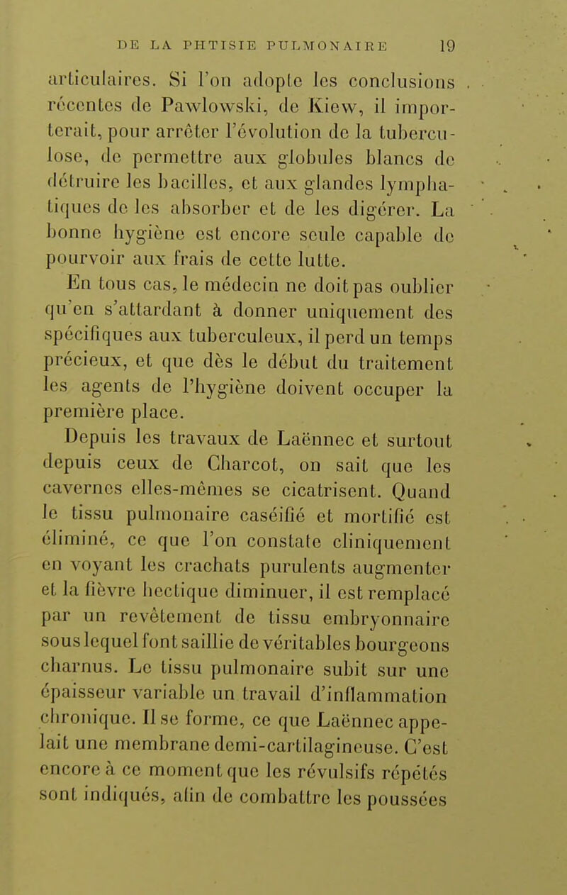 articulaires. Si l'on adopte les conclusions récentes de Pawlowski, de Kievv, il impor- terait, pour arrêter l'évolution de la tubercu- lose, de permettre aux gloijules blancs de détruire les bacilles, et aux glandes lympha- tiques de les absorber et de les digérer. La bonne hygiène est encore seule capable de pourvoir aux frais de cette lutte. En tous cas, le médecin ne doit pas oublier qu'en s'attardant à donner uniquement des spécifiques aux tuberculeux, il perd un temps précieux, et que dès le début du traitement les agents de l'hygiène doivent occuper la première place. Depuis les travaux de Laënnec et surtout depuis ceux de Charcot, on sait que les cavernes elles-mêmes se cicatrisent. Quand le tissu pulmonaire caséifié et mortifie est éliminé, ce que l'on constate cliniquement en voyant les crachats purulents augmenter et la fièvre hectique diminuer, il est remplacé par un revêtement de tissu embryonnaire sous lequel fon t saillie de véritables bourgeons charnus. Le tissu pulmonaire subit sur une épaisseur variable un travail d'inflammation chronique. Il se forme, ce que Laënnec appe- lait une membrane demi-cartilagineuse. C'est encore à ce moment que les révulsifs répétés sont indiqués, afin de combattre les poussées