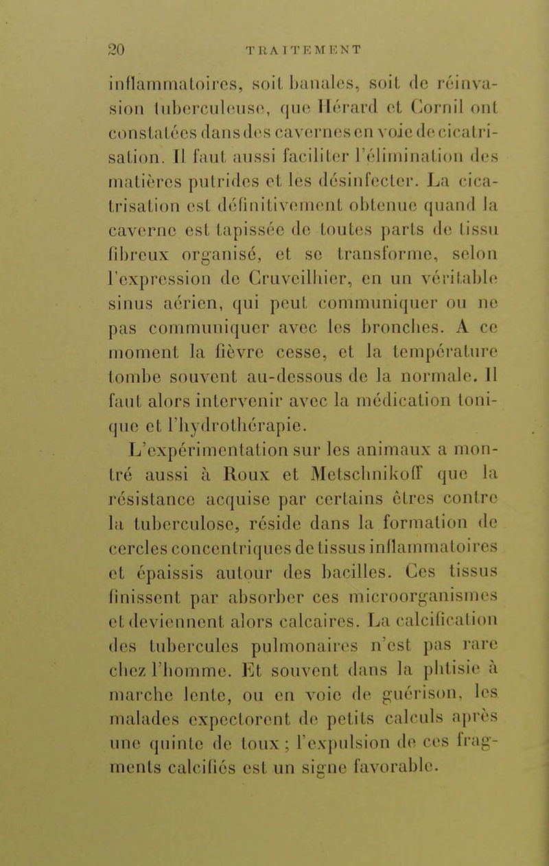 innammalniros, sf)il, banalos, soiL <lc réinva- sion Inhorcnlciisc, (pic. llérard et Cornil ont consLal écs dans des cav(!rnoscn voicdccicaLri- saLion. Il faul. aussi faciliter réliminalion des matières putrides et les désinfecter. La cica- trisation est définitivement obtenue quand la caverne est tapissée de toutes parts de tissu fibreux organisé, et se transforme, selon l'expression do Gruvcilbier, en un véritable sinus aérien, qui peut communiquer ou no pas communiquer avec les bronclies. A ce moment la fièvre cesse, et la température tombe souvent au-dessous de la normale. Il faut alors intervenir avec la médication toni- (pu; et l'bydrotliérapie. L'expérimentation sur les animaux a mon- tré aussi à Roux et Motscbnikoff que la résistance acquise par certains êtres contre la tuberculose, réside dans la formation de cercles concentriques de tissus inllammaloires et épaissis autour des bacilles. Ces tissus finissent par absorber ces microorganismes et deviennent alors calcaires. La calcification dos tubercules pulmonaires n'est pas rare cbez riiommo. Et souvent dans la phtisie à marche lente, ou en voie de guérison, les mahides expectorent do petits calculs après une quinte do toux; rcx])uision Ao ces frag- ments calcifiés est un signe favorable.