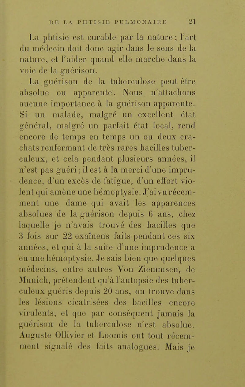 La pliLisie est curable par la nature ; l'art du niédcciii doit donc agir dans le sens de la nature, et l'aider quand elle marche dans la voie de la guérison. La guérison de la tuberculose peut être absolue ou apparente. Nous n'attachons aucune importance à la guérison apparente. Si un malade, malgré un excellent état général, malgré un parfait état local, rend encore de temps en temps un ou deux cra- chats renfermant de très rares bacilles tuber- culeux, et cela pendant plusieurs années, il n'est pas guéri; il est à la merci d'une impru- dence, d'un excès de fatigue, d'un effort vio- lent qui amène une hémoptysie. J'ai vu récem- ment une dame qui avait les apparences absolues de la guérison depuis 6 ans, chez laquelle je n'avais trouvé des bacilles que 3 fois sur 22 exainens faits pendant ces six années, et qui à la suite d'une imprudence a eu une hémoptysie. Je sais bien que quelques médecins, entre autres Von Ziemmsen, de Munich, prétendent qu'à l'autopsie des tuber- culeux guéris depuis 20 ans, on trouve dans les lésions cicatrisées des bacilles encore virulents, et que par conséquent jamais la guérison de la tuberculose n'est absolue. Auguste Olhvier et Loomis ont tout récem- ment signalé des faits analogues. Mais je