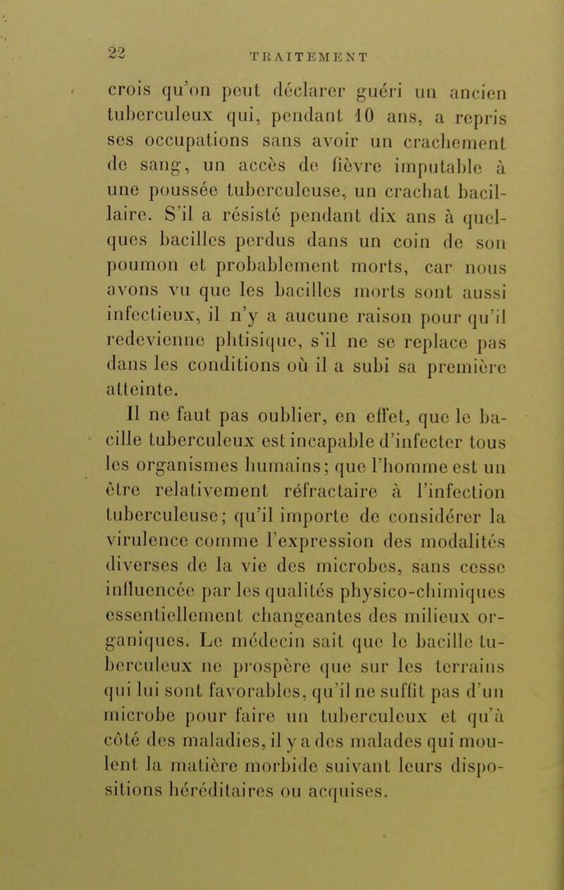 crois qu'on peut déclarer guéri un ancien tuberculeux qui, pendant 10 ans, a repris ses occupations sans avoir un craclicment de sang, un accès de fièvre imputable à une poussée tuberculeuse, un cracbat bacil- laire. S'il a résisté pendant dix ans à quel- ques bacilles perdus dans un coin de son poumon et probablement morts, car nous avons vu que les bacilles morts sont aussi infectieux, il n'y a aucune raison pour qu'il redevienne pbtisique, s'il ne se replace pas dans les conditions oij il a subi sa première atteinte. Il ne faut pas oublier, en effet, que le ba- cille tuberculeux est incapable d'infecter tous les organismes humains; que l'homme est un être relativement réfractaire à l'infection tidjerculeuse; qu'il importe de considérer la virulence comme l'expression des modalités diverses de la vie des microbes, sans cesse influencée par les qualités physico-chimiques essentiellement changeantes des milieux or- ganiques. Le médecin sait que le bacille tu- berculeux ne pi'ospère que sur les teri-ains qui lui sont favorables, qu'il ne suffit pas d'un microbe pour faire un tuberculeux et qu'à côté des mahidies, il y a des malades qui mou- lent la matière morbide suivant leurs dispo- sitions hérédilaires on ac(|uises.