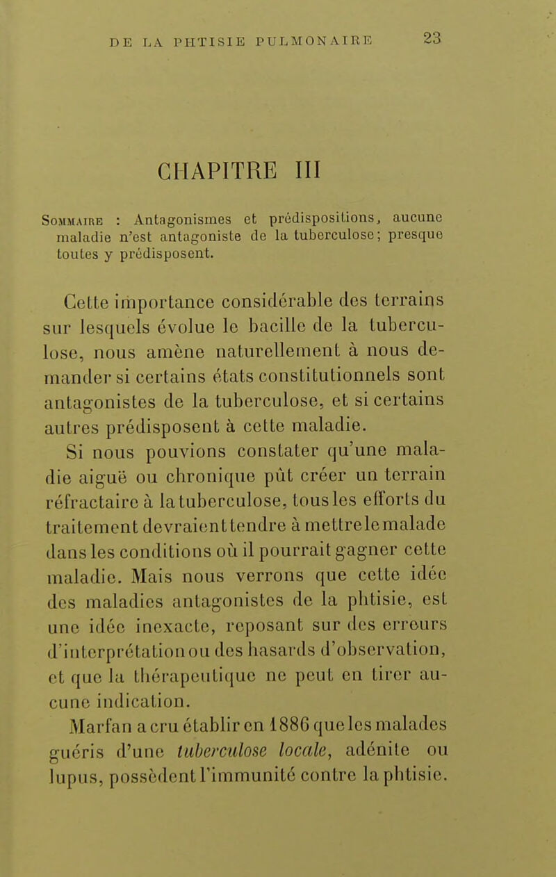 CHAPITRE III Sommaire : Antagonismes et prédispositions, aucune maladie n'est antagoniste do la tuberculose; presque toutes y prédisposent. Cette iriiportance considérable des terrains sur lesquels évolue le bacille de la tubercu- lose, nous amène naturellement à nous de- mander si certains états constitutionnels sont antagonistes de la tuberculose, et si certains autres prédisposent à cette maladie. Si nous pouvions constater qu'une mala- die aiguë ou chronique pût créer un terrain réfractaireà la tuberculose, tous les efforts du traitement devraienttendre à mettrelemalade dans les conditions oi^i il pourrait gagner cette maladie. Mais nous verrons que celte idée des maladies antagonistes de la phtisie, est une idée inexacte, reposant sur des erreurs d'interprétation ou des hasards d'observation, et que la thérapeutique ne peut en tirer au- cune indication. Marfan a cru établir en 1886 que les malades guéris d'une tuberculose locale, adénite ou lupus, possèdent l'immunité contre la phtisie.