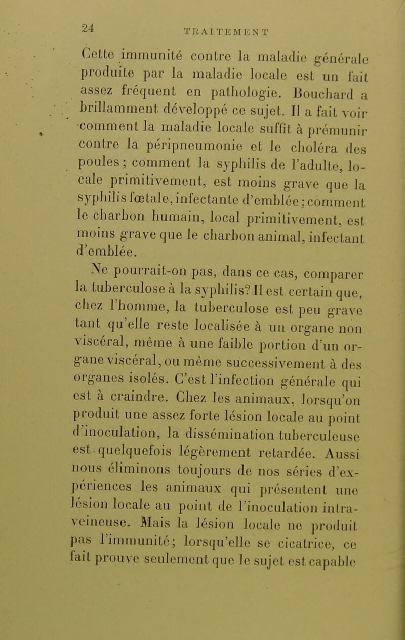 Cotte immunité contre la maladie générale produite par la maladie locale est un lait assez fréquent en pathologie. Bouchard a hrillammont développé ce sujet. Il a fait voir comment la maladie locale suffit à promunir contre la péripneumonio et le choléra des poules ; comment la syphilis de l'adulte, lo- cale primitivement, est moins grave que la syphilis fœtale, infectante d'emhlée ; connnent le charhon humain, local primitivement, est moins grave que le charbon animal, infectant d'emblée. Ne pourrait-on pas, dans ce cas, comparer la tuberculose à la syphihs? Il est certain que, chez l'homme, la tuberculose est peu grave tant qu'elle reste localisée à un organe non viscéral, même à une faible portion d'un or- gane viscéral, ou même successivement à des organes isolés. C'est l'infection générale qui est à craindre. Chez les animaux, lorsqu'on produit une assez forte lésion locale au point d'inoculation, la dissémination tuberculeuse est. quelquefois légèrement retardée. Aussi nous éhminons toujours de nos séries d'ex- périences les animanx qui présentent une lésion locale au point de l'inoculation inlra- voineuse. Mais la lésion locale no produit pas l'immunité; lorsqu'elle se cicatrice, ce lait prouve seulement que le sujet est capable