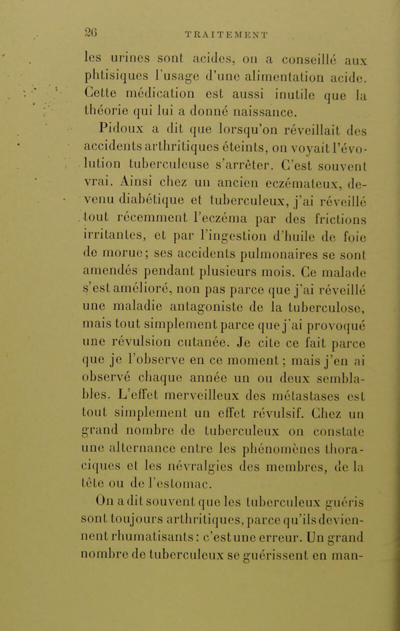 les urines sont acides, on a conseillé aux phtisiques l'usage d'une alim(!nlation acide. Cette médication est aussi inutile que la tliéorie qui lui a donné naissance. Pidoux a dit que lorsqu'on réveillait des accidents arthritiques éteints, on voyait l'évo- lution tuberculeuse s'arrêter. C'est souvent vrai. Ainsi chez un ancien eczémateux, de- venu diabétique et tuberculeux, j'ai réveillé tout récemment l'eczéma par des frictions irritantes, et par l'ingestion d'huile de foie do morue; ses accidents pulmonaires se sont amendés pendant plusieurs mois. Ce malade s'est amélioré, non pas parce que j'ai réveillé une maladie antagoniste de la tuberculose, mais tout simplement parce que j'ai provoqué une révulsion cutanée. Je cite ce fait parce que je l'observe en ce moment; mais j'en ai observé chaque année un ou deux sembla- bles. L'effet merveilleux des métastases est tout simplement un effet révulsif. Chez un grand nombre de tuberculeux on constate une alternance entre les phénomènes thora- ciques et les névralgies des membres, de la tète ou de l'estomac. On aditsouventqueles tuberculeux guéris sont toujours arthritiques, parce qu'ilsdevien- nent rhumatisants: c'est une erreur. Un grand nombre de tuberculeux se guérissent en man-