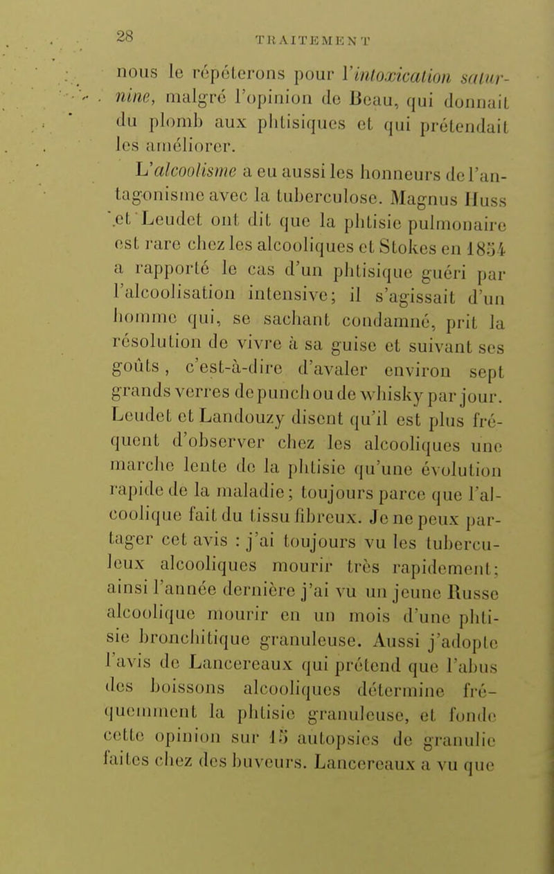 THAITJiMUN T nous le répéterons pour ïinloxkalion satur- nine, malgré l'opinion de Beau, qui donnait du plomb aux phtisiques et qui prétendait les améliorer. L'alcoolisme a eu aussi les honneurs de l'an- tagonisme avec la tuberculose. Magnus Huss .et Leudet ont dit que la phtisie pulmonaire est rare chez les alcooliques et Stokes en 18.j4 a rapporté le cas d'un phtisique guéri par l'alcoolisation intensive; il s'agissait d'un homme qui, se sachant condamné, prit la résolution de vivre à sa guise et suivant ses goûts, c'est-à-dire d'avaler environ sept grands verres de punch ou de whisky par jour. Leudet et Landouzy disent qu'il est plus fré- quent d'observer chez les alcooliques une marche lente do la phtisie qu'une évolution rapide de la maladie; toujours parce que l'al- coolique fait du tissu fibreux. Je ne peux par- tager cet avis : j'ai toujours vu les tubercu- leux alcooliques mourir très rapidement; ainsi l'année dernière j'ai vu un jeune Russe alcoolique mourir en un mois d'une phti- sie bronchitique granuleuse. Aussi j'adopte l'avis de Lancereaux qui prétend que l'abus des boissons alcooliques détermine fré- quemment la phtisie granuleuse, et fonde cette opinion sur il) autopsies de granulie faites chez des buveurs. Lancereaux a vu que