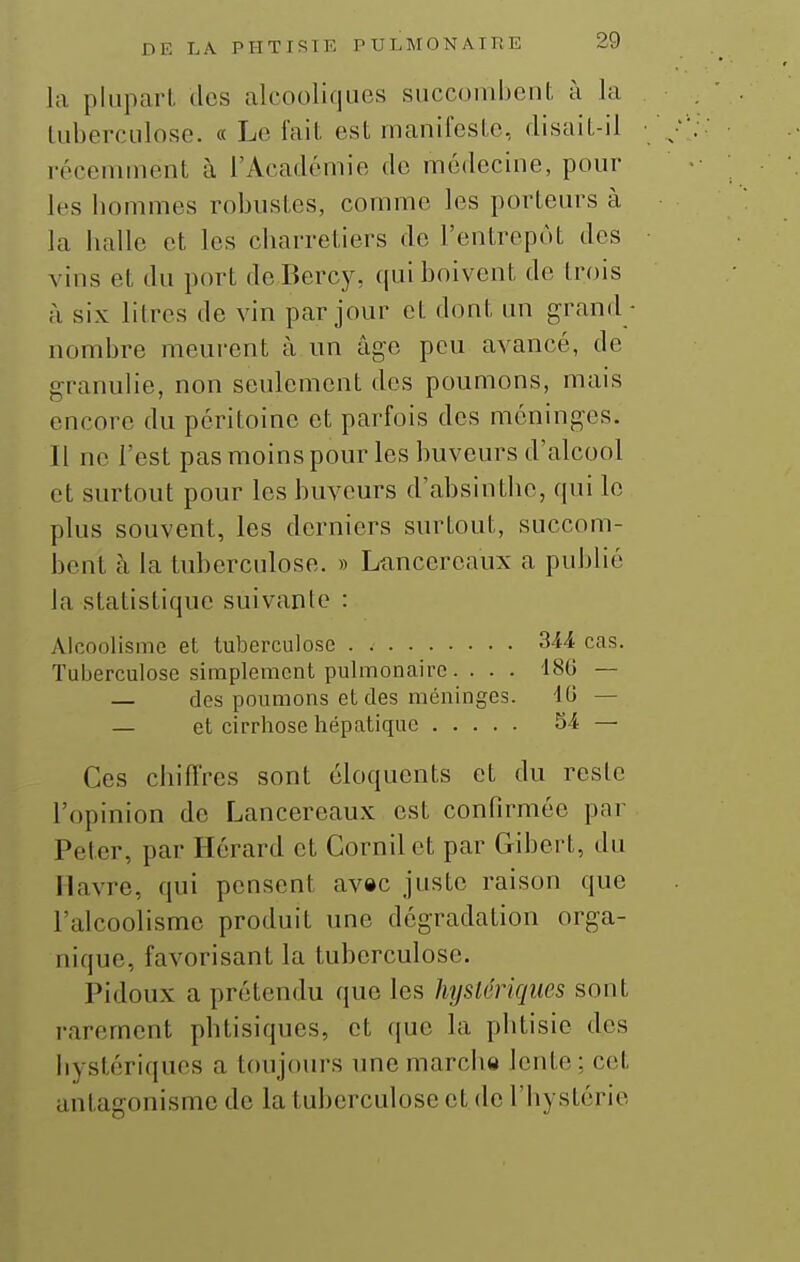 la plupart des alcooliques succombent à la tuberculose. « Le fait est manifeste, disait-il récemment à l'Académie de médecine, pour les bommes robustes, comme les porteurs à la balle et les charretiers do l'entrepôt des vins et du port de Bercy, qui boivent de trois à six litres de vin par jour et dont un grand nombre meurent à un âge peu avancé, de granulie, non seulement des poumons, mais encore du péritoine et parfois dos méninges. Il ne l'est pasmoinspour les buveurs d'alcool et surtout pour les buveurs d'absinthe, qui le plus souvent, les derniers surtout, succom- bent à la tuberculose. » Ltincereaux a publié la statistique suivante : Alcoolisme et tuberculose . 344 cas. Tuberculose simplement pulmonaire. . . . 180 — — des poumons et des méninges. dO — — et cirrhose hépatique 54 — Ces chifl'res sont éloquents et du reste l'opinion de Lancereaux est confirmée par Peter, par Hérard et Cornilet par Gibort, du Havre, qui pensent av»c juste raison que l'alcoolisme produit une dégradation orga- nique, favorisant la tuberculose. Pidoux a prétendu que les hystériques sont rarement phtisiques, et que la phtisie dos hystériques a toujours une marche lente ; cet antagonisme de la tuberculose et de l'hystérie