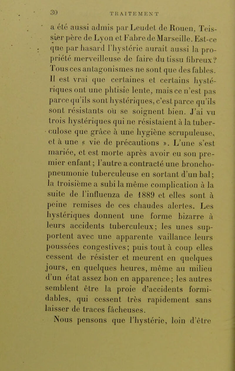 Tli Al TK MKN T a clé aussi admis parLcudol de Rouen, Teis- slei' père de Lyon et Faljre de Marseille. Est-ce que par Juisai'd l'IiysLcrio aurait aussi la pro- priété merveilleuse de faire du tissu fibreux? Tous ces antagonismes ne sont que des fables. Il est vrai que certaines et certains hysté- riques ont une phtisie lente, mais ce n'est pas parcequ'ils sont hystériques,c'estparce qu'ils sont résistants ou se soignent bien. J'ai vu trois hystériques qui ne résistaient h la tuber- ■ (;ulose que grâce à une hygiène scrupuleuse, et à une « vie de précautions ». L'une s'est mariée, et est morte après avoir eu son pre- mier enfant; l'autre a contracté une broncho- pneumonie tuberculeuse en sortant d'un bal; la troisième a subi la môme comphcation à la suite de l'inlluenza de 1889 et elles sont à peine remises de ces chaudes alertes. Les hystériques donnent une forme bizarre à leurs accidents tuberculeux; les unes sup- portent avec une apparente vaillance leurs poussées congestives; puis tout à coup elles cessent de résister et meurent en quelques jours, en quelques heures, même au milieu d'un état assez bon en apparence; les autres semblent être la proie d'accidents formi- dables, qui cessent très rapidement sans laisser de traces fâcheuses. Nous pensons que l'hystérie, loin d'être