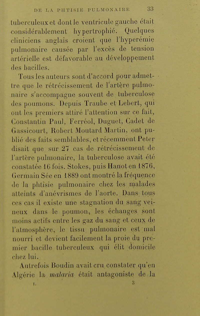 tubcrculeuxefc dontlo venlriciilogauche éluit considérablement hypertrophié. Quelques cliniciens anglais croient que l'hyperémie pulmonaire causée par l'excès de tension artérielle est défavorable au développement des bacilles. Tous les auteurs sont d'accord pour admet- tre que le rétrécissement de l'artère pulmo- naire s^accompagne souvent de tuberculose des poumons. Depuis Traube et Lebert, qui ont les premiers attiré l'attention sur ce fait, Constantin Paul, Ferréol, Duguct, Cadet de Gassicourt, Robert Moutard Martin, ont pu- blié des faits semblables, et récemment Peter disait que sur 27 cas de rétrécissement de l'artère pulmonaire, la tuberculose avait été constatée IG fois. Stokes, puis Hanoten 187G, Germain Sée en 1889 ont montré la fréquence de la phtisie pulmonaire chez les nialades atteints d'anévrismes de l'aorte. Dans tous ces cas il existe une stagnation du sang vei- neux dans le poumon, les échanges sont moins actifs entre les gaz du sang- et ceux de l'atmosphère, le tissu pulmonaire est mal nourri et devient facilement la proie du pre- mier bacille tuberculeux qui élit domicile chez lui. Autrefois Boudin avait cru constater qu'en Algérie la- malaria était antagoniste de la I. 3