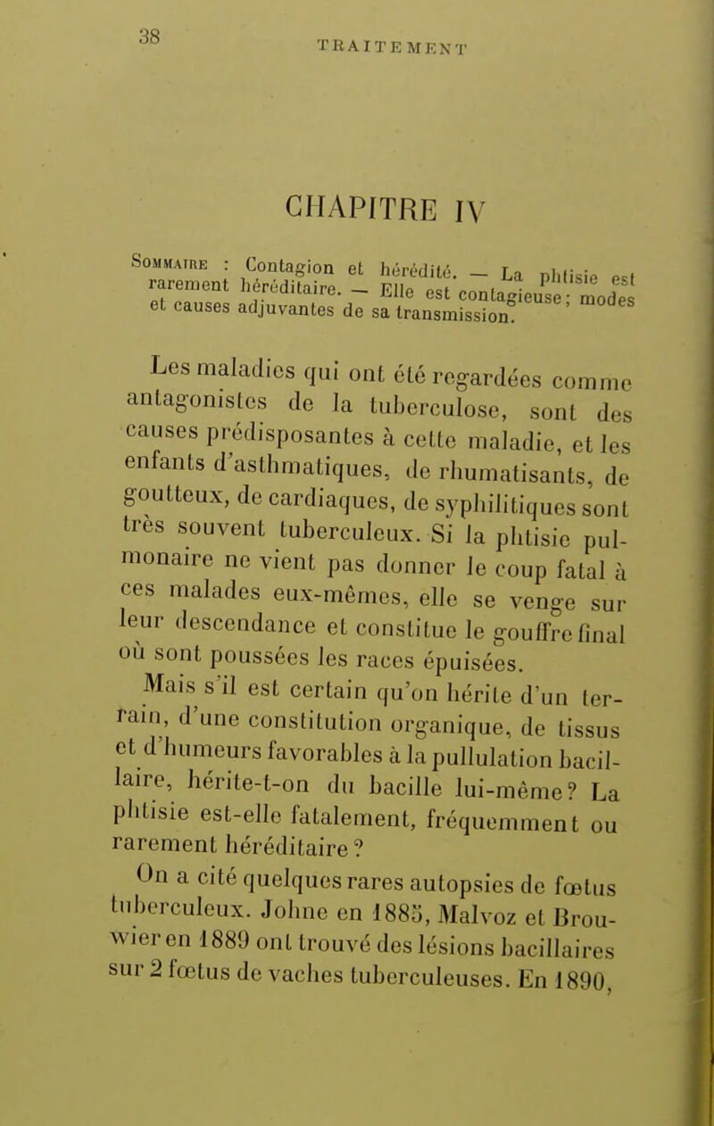 TRAITE MENT CHAPITRE IV SoMMAïUE : Contagion et hérédité. - La phtisie e^t rarement héréditaire. - Elle est contagieuse modes et causes adjuvantes de sa transmission! Les maladies qui ont été regardées comme antagonistes de la tuberculose, sont des causes prédisposantes à cette maladie, et les enfants d'asthmatiques, de rhumatisants, de goutteux, de cardiaques, de syphilitiques sont très souvent tuberculeux. Si la phtisie pul- monaire ne vient pas donner le coup fatal à ces malades eux-mêmes, elle se venge sur leur descendance et constitue le gouffre final où sont poussées les races épuisées. Mais s'il est certain qu'on hérite d'un ter- rain, d'une constitution organique, de tissus et d humeurs favorables à la pullulation bacil- laire, hérite-t-on du bacille lui-même? La phtisie est-elle fatalement, fréquemment ou rarement héréditaire? On a cité quelques rares autopsies de fœtus tnberculeux. Johne en I880, Malvoz et Brou- wier en 1889 ont trouvé des lésions bacillaires sur 2 fœtus de vaches tuberculeuses. En 1890,