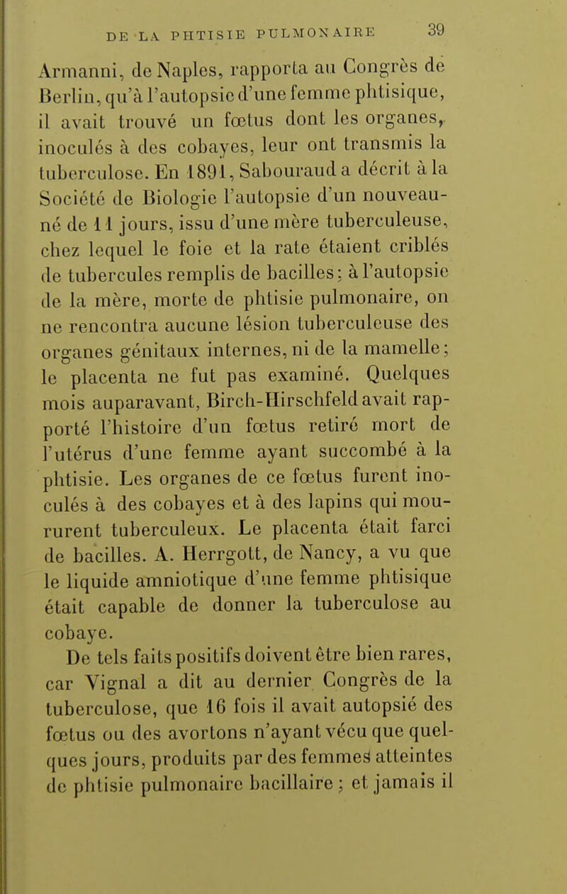 Armanni, deNaples, rapporta au Congrès de Berlin, qn a l'autopsie d'une femme phtisique, il avait trouvé un fœtus dont les organes,, inoculés à des cobayes, leur ont transmis la tuberculose. En 1891, Sabourauda décrit à la Société de Biologie l'autopsie d'un nouveau- né de 11 jours, issu d'une mère tuberculeuse, chez lequel le foie et la rate étaient criblés de tubercules remphs de bacilles; à l'autopsie de la mère, morte de phtisie pulmonaire, on ne rencontra aucune lésion tuberculeuse des organes génitaux internes, ni de la mamelle; le placenta ne fut pas examiné. Quelques mois auparavant, Birch-llirschfeld avait rap- porté l'histoire d'un fœtus retiré mort de l'utérus d'une femme ayant succombé à la phtisie. Les organes de ce fœtus furent ino- culés à des cobayes et à des lapins qui mou- rurent tuberculeux. Le placenta était farci de bacilles. A. Herrgott, de Nancy, a vu que le liquide amniotique d'une femme phtisique était capable de donner la tuberculose au cobaye. De tels faits positifs doivent être bien rares, car Vignal a dit au dernier Congrès de la tuberculose, que 16 fois il avait autopsié des fœtus ou des avortons n'ayant vécu que quel- ques jours, produits par des femmeâ atteintes de phtisie pulmonaire bacillaire ; et jamais il