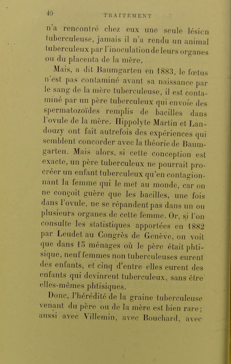 4U T R A I T E M E N T n'a renconlré chez eux une seule lésion lubcrculeuse, jamais il n'a rendu un animal tuberculeux par l'inoculation de leurs organes ou du placenta de la mère. Mais, a dit Haumgarlen en 1883, le fœtus n'est pas contaminé avant sa naissance par le sang- de la mère tuberculeuse, il est conta- miné par un père tuberculeux qui envoie des spermatozoïdes remplis de bacilles dans l'ovule de la mère. Hippolyte Martin et Lan- douzy ont fait autrefois des expériences qui semblent concorder avec la théorie de Baum- garten. Mais alors, si cette conception est exacte, un père tuberculeux ne pourrait pro- créer un enfant tuberculeux qu'en conlagion- nant la femme qui le met au monde, car on ne conçoit guère que les bacilles, une fois dans l'ovule, ne se répandent pas dans un ou plusieurs organes de cette femme. Oi-, si l'on consulte les statistiques apportées en 1882 par Leudet au Congrès de Genève, on voit que dans 15 ménages oii le père était phti- sique, neuf femmes non tuberculeuses eurent des enfants, et cinq d'entre elles eurent des enfants qui devinrent tuberculeux, sans être elles-mêmes phtisiques. Donc, l'hérédité de la graine tuberculeuse venant du père ou de la mère est bien rare: aussi avec Villemin, avec Bouchard, avec