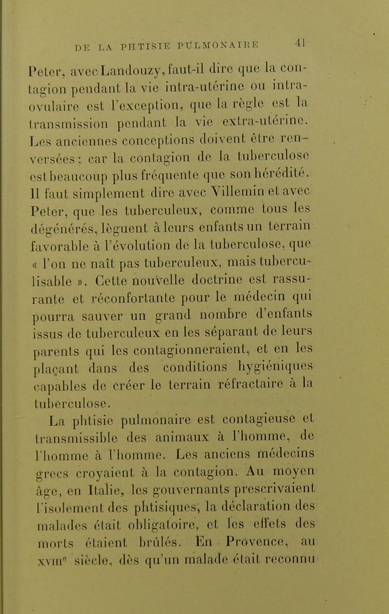 Peter, avecLandouzy, faut-il dire que la con- tagion pendant la vie intra-utérine ou intra- ovulaire est l'exception, que la règle est la transmission pendant la vie extra-utérine. Les anciennes conceptions doivent être ren- versées : car la contagion de la tuberculose estbcaucoup plus fréquente que sonhérédité. 11 faut simplement dire avec Villemin et avec Peter, que les tuberculeux, comme tous les dégénérés, lèguent à leurs enfants un terrain favorable à l'évolution de la tuberculose, que « l'on ne naît pas tuberculeux, mais tubercu- lisable ». Cette nouvelle doctrine est rassu- rante et réconfortante pour le médecin qui pourra sauver un grand nombre d'enfants issus de tuberculeux en les séparant de leurs parents qui les contagionneraient, et en les plaçant dans des conditions hygiéniques capables de créer le terrain réfractaire à la tuberculose. La phtisie puhiionaire est contagieuse et transmissible des animaux à l'homme, de l'homme à l'homme. Les anciens médecins grecs croyaient à la contagion. Au moyen âge, en Italie, les gouvernants prescrivaient l'isolement des phtisiques, la déclaration des malades était obligatoire, et les effets des morts étaient bridés. En Provence, au xviu'' siècle, dès qu'un malade était reconnu