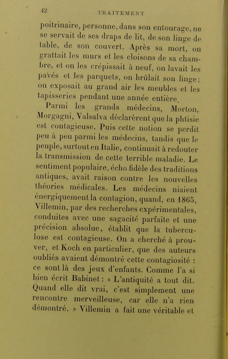 ^'^ TRAITEMENT poitrinaire, personne, dans son entourage, no se servait de ses draps de lit, de son Jinge de table, de son couvert. Après sa mort, on grattait les murs et les cloisons de sa cham- bre, et on les crépissait à neuf, on lavait les pavés et les parquets, on brûlait son linge; on exposait au grand air les meubles et les tapisseries pendant une année entière. Parmi les grands médecins, Morton. Morgagni, Valsalva déclarèrent que la phtisie est contagieuse. Puis cette notion se perdit peu à peu parmi les médecins, tandis que le peuple, surtout en Itahe, continuait à redouter la transmission de cette terrible maladie. Le sentiment populaire, écho fidèle des traditions antiques, avait raison contre les nouvelles théories médicales. Les médecins niaient énergiquementla contagion, quand, en 1863, Villemin, par des recherches expérimentales, conduites avec une sagacité parfaite et une précision absolue, établit que la tubercu- lose est contagieuse. On a cherché à prou- ver, et Koch en particulier, que des auteurs oubliés avaient démontré cette contagiosité : ce sont là des jeux d'enfants. Comme l'a si bien écrit Babinet : « L'antiquité a tout dit. Quand elle dit vrai, c'est simplement une rencontre merveilleuse, car elle n'a rien démontré. » Villemin a fait une véritable et