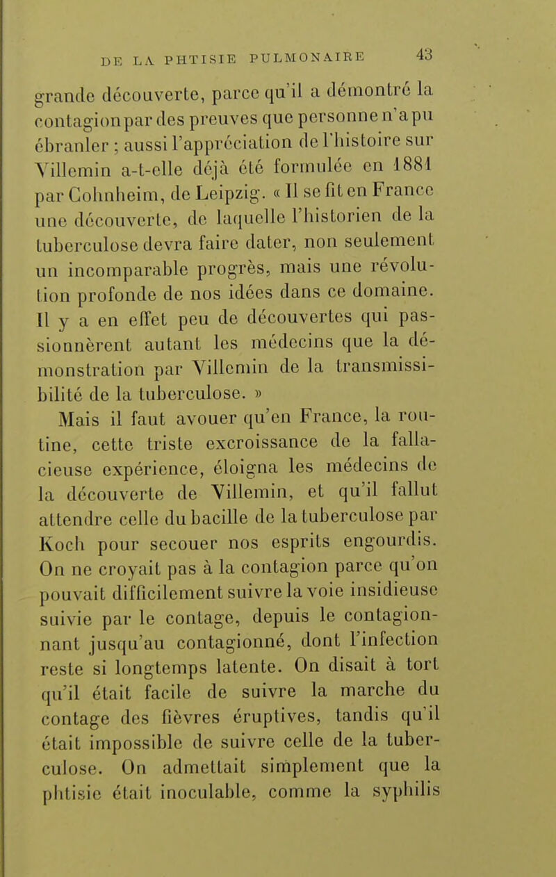 grande découverte, parce qu'il a démontré la contagionpar des preuves que personne n'a pu ébranler ; aussi l'appréciation de l'histoire sur Yillemin a-t-elle déjà été formulée en 188i par Colmheim, de Leipzig. « Il se fit en France une découverte, de laquelle l'historien de la tuberculose devra faire dater, non seulement un incomparable progrès, mais une révolu- tion profonde de nos idées dans ce domaine. Il y a en effet peu de découvertes qui pas- sionnèrent autant les médecins que la dé- monstration par Yillemin de la transmissi- bilité de la tuberculose. » Mais il faut avouer qu'en France, la rou- tine, cette triste excroissance de la falla- cieuse expérience, éloigna les médecins de la découverte de Yillemin, et qu'il fallut attendre celle du bacille de la tuberculose par Koch pour secouer nos esprits engourdis. On ne croyait pas à la contagion parce qu'on pouvait difficilement suivre la voie insidieuse suivie par le contage, depuis le contagion- nant jusqu'au contagionné, dont l'infection reste si longtemps latente. On disait à tort qu'il était facile de suivre la marche du contage des fièvres éruptives, tandis qu'il était impossible de suivre celle de la tuber- culose. On admettait simplement que la phtisie était inoculable, comme la syphilis