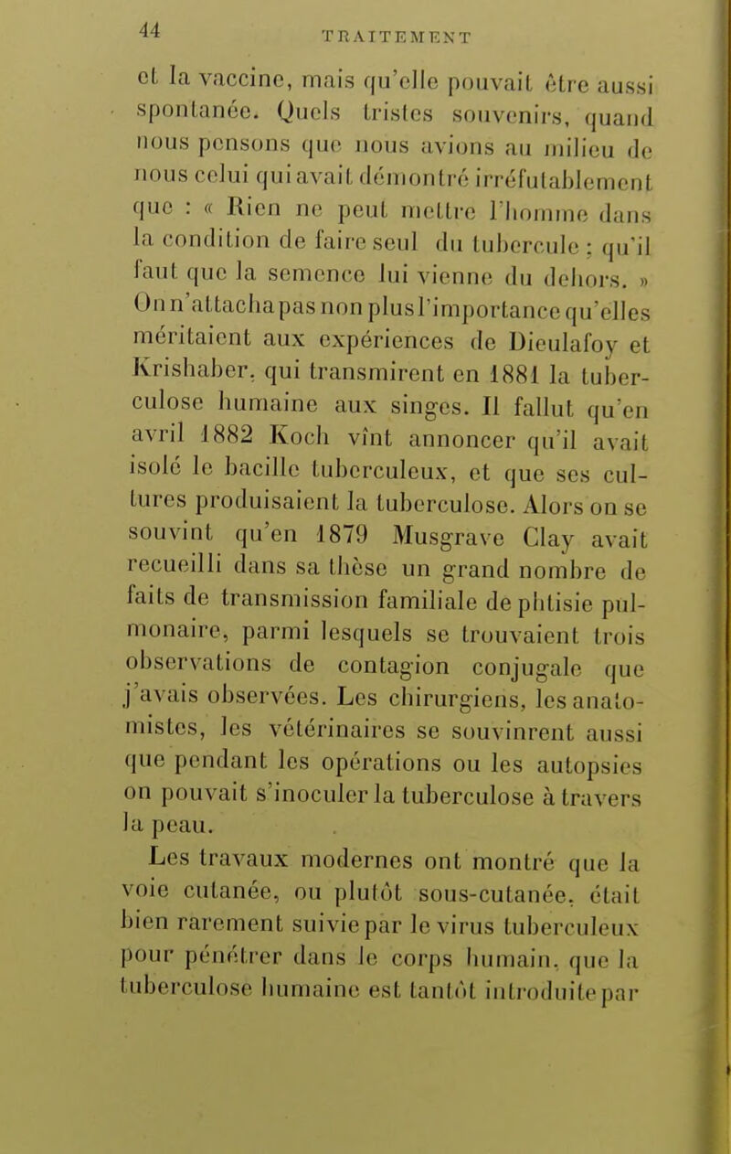 et la vaccine, mais qu'elle pouvait être aussi spontanée. Quels tristes souvenirs, quand nous pensons que nous avions au jin'lieu de nous celui qui avait démontré irréfulaiîlement que : « Rien ne peut mettre l'homme dans la condition de faire seul du tubercule : qu'il faut que la semence lui vienne du dehors. » Onn'attachapas non plusl'importance qu'elles méritaient aux expériences de Dieulafoy et Krishaber, qui transmirent en 1881 la tuber- culose humaine aux singes. Il fallut qu'en avril 1882 Koch vînt annoncer qu'il avait isolé le bacille tuberculeux, et que ses cul- tures produisaient la tuberculose. Alors on se souvint qu'en 1879 Musgrave Clay avait recueilli dans sa thèse un grand nombre de faits de transmission familiale de phtisie pul- monaire, parmi lesquels se trouvaient trois observations de contagion conjugale que j'avais observées. Les chirurgiens, lesanato- mistes, les vétérinaires se souvinrent aussi que pendant les opérations ou les autopsies on pouvait s'inoculer la tuberculose à travers la peau. Les travaux modernes ont montré que la voie cutanée, ou plutôt sous-cutanée, était bien rarement suivie par le virus tuberculeux pour pénétrer dans le corps humain, que la tuberculose humaine est tanint introduitepnr