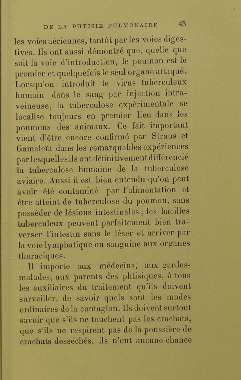 les voies aériennes, tantôt par les voies digcs- tives. Ils ont aussi démontré que, quelle que soit la voie d'introduction, le poumon est le premier et quelquefois le seul organe attaqué. Lorsqu'on introduit le virus tuberculeux humain dans le sang par injection intra- veineuse, la tuberculose expérimentale se localise toujours en premier lieu dans les poumons des animaux. Ce fait important vient d'être encore confirmé par Straus et Cramaleïa dans les remarquables expériences par lesquelles ils ont définitivement différencié la tuberculose humaine de la tuberculose aviaire. Aussi il est bien entendu qu'on peut avoir été contaminé par l'alimentation et être atteint de tuberculose du poumon, sans posséder de lésions intestinales ; les bacilles tuberculeux peuvent parfaitement bien tra- verser l'intestin sans le léser et arriver par la voie lymphatique ou sanguine aux organes thoraciques. Il importe aux médecins; aux gardes- malades, aux parents des phtisiques, à tous les auxiliaires du traitement qu'ils doivent surveiller, de savoir quels sont les modes ordinaires delà contagion, ils doivent surtout savoir que s'ils ne touchent pas les crachats, que s'ils ne respirent pas de la poussière de crachats desséchés, ils n'ont aucune chance