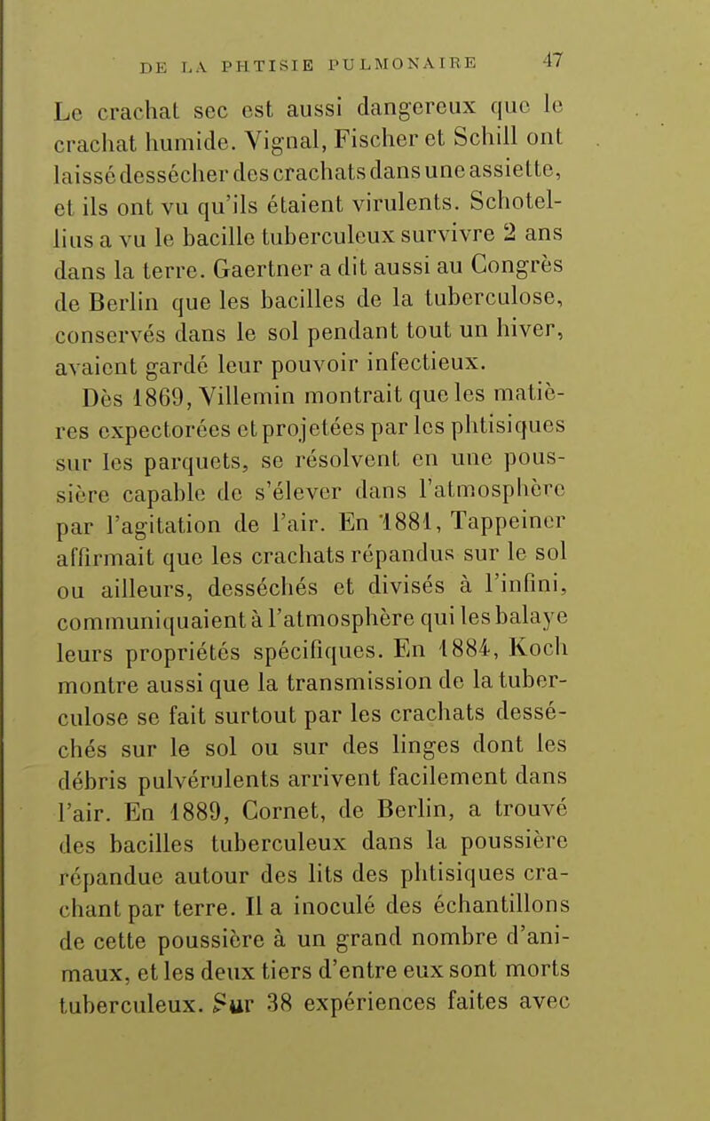 Le crachat sec est aussi dangereux que le crachat humide. Yignal, Fischer et Schill ont laissé dessécher des crachats dans une assiette, et ils ont vu qu'ils étaient virulents. Schotel- lius a vu le bacille tuberculeux survivre 2 ans dans la terre. Gaertner a dit aussi au Congrès de Berlin que les bacilles de la tuberculose, conservés dans le sol pendant tout un hiver, avaient gardé leur pouvoir infectieux. Dès 1869, Yillemin montrait que les matiè- res expectorées et projetées par les phtisiques sur les parquets, se résolvent en une pous- sière capable de s'élever dans l'atmosphère par l'agitation de l'air. En ISSl, Tappeiner affirmait que les crachats répandus sur le sol ou ailleurs, desséchés et divisés à l'infini, communiquaient à l'atmosphère qui les balaye leurs propriétés spécifiques. En 1884, Koch montre aussi que la transmission de la tuber- culose se fait surtout par les crachats dessé- chés sur le sol ou sur des linges dont les débris pulvérulents arrivent facilement dans l'air. En 1889, Cornet, de Berhn, a trouvé des bacilles tuberculeux dans la poussière répandue autour des lits des phtisiques cra- chant par terre. Il a inoculé des échantillons de cette poussière à un grand nombre d'ani- maux, et les deux tiers d'entre eux sont morts tuberculeux. ?ur 38 expériences faites avec