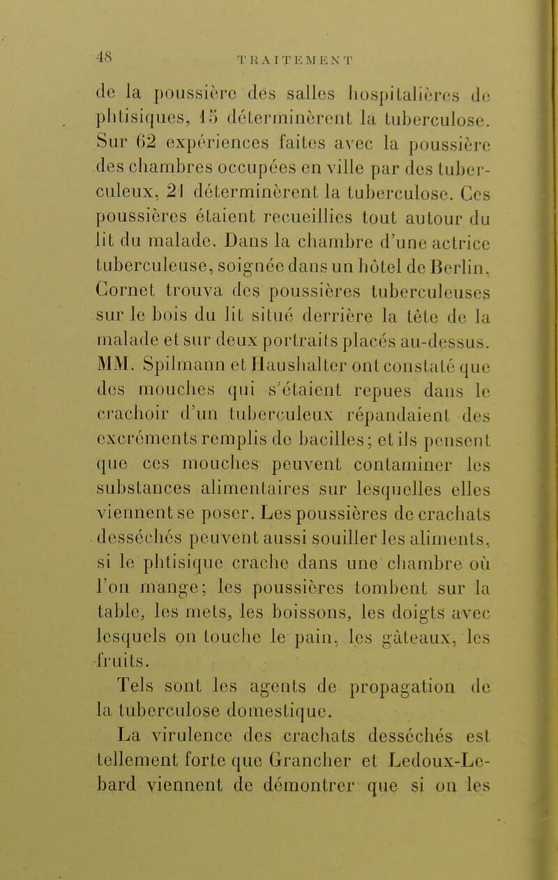 T Pt A I T E I\f E N T do la poussière des salles liospilalières de phtisiques, 15 dcLerminèreiiL la tuberculose. Sur 02 expériences faites avec la poussière des chambres occupées en ville par des tuber- culeux, 21 déterminèrent la tuberculose. Ces poussières étaient recueillies tout autour du lit du malade. Dans la chambre d'une actrice tuberculeuse, soignée dans un hôtel de Berlin, Cornet trouva des poussières tuberculeuses sur le bois du lit situé derrière la tête de la malade et sur deux portraits placés au-dessus. MM. Spilmann et Hausiialter ont constaté que des mouches qui s étaient repues dans le crachoir d'un tuberculeux répandaient des excréments remplis do bacilles; etils pensent que ces mouches peuvent contaminer les substances alimentaires sur lesquelles elles viennent se poser. Les poussières de crachats desséchés peuvent aussi souiller les aliments, si le phtisique crache dans une chambre où l'on mange; les poussières tombent sur la table, les mets, les boissons, les doigts avec lesquels on touche le pain, les gâteaux, les •fruits. Tels sont les agents de propagation de la tuberculose domestique. La virulence des crachats desséchés est tellement forte que Grancher et Ledoux-Le- bard viennent de démontrer que si on les