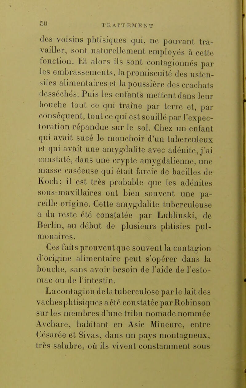 dos voisins phtisiques qui, ne pouvant tra- vailler, sont naturellement employés à cette fonction. Et alors ils sont contagionnés par les embrassements, la promiscuité ries usten- siles alimenlaires.et la poussière des crachats desséchés. Puis les enfants mettent dans leur bouche tout ce qui traîne par terre et, par conséquent, tout ce qui est souillé par l'expec- toration répandue sur le sol. Chez un enfant qui avait sucé le mouchoir d'un tuberculeux et qui avait une amygdalite avec adénite, j'ai constaté, dans une crypte amygdalienne, une masse caséeuse qui était farcie de bacilles de Koch; il est très probable que les adénites sous-maxillaires ont bien souvent une pa- reille origine. Cette amygdalite tuberculeuse a du reste été constatée par Lubhnski, de Berlin, au début de plusieurs phtisies pul- monaires. Ces faits prouvent que souvent la contagion d'origine alimentaire peut s'opérer dans la bouche, sans avoir besoin de l'aide de l'esto- mac ou de l'intestin. La contagion delà tuberculose parle lait des vachesphtisiquesaété constatée par Robinson sur les membres d'une tribu nomade nommée Avchare, habitant en Asie Mineure, entre Césarée et Sivas, dans un pays montagneux, très salubre, oii ils vivent constamment sous