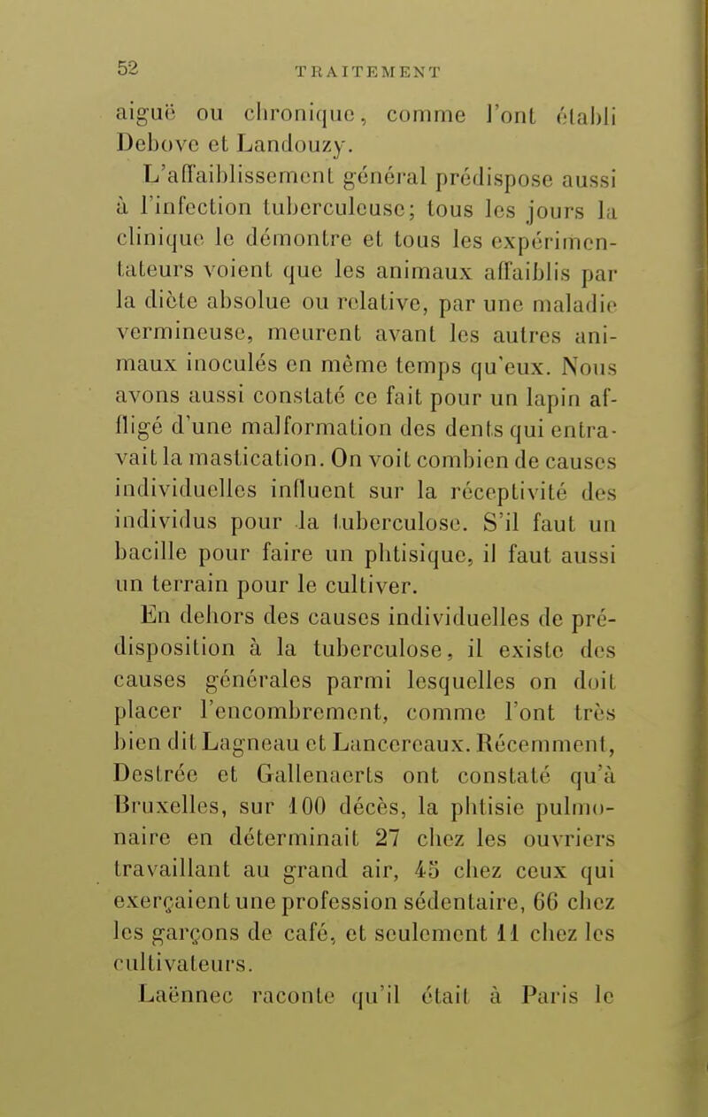 aiguë ou chronique, comme l'ont élal)li Debovc et Landouzy. L'affaiblisscmcnl général prédispose aussi à l'infection tuberculeuse; tous les jours la clinique le démontre et tous les expérimen- tateurs voient que les animaux affaiblis par la dicte absolue ou relative, par une maladie vermineuse, meurent avant les autres ani- maux inoculés en même temps qu'eux. Nous avons aussi constaté ce fait pour un lapin af- fligé d'une malformation des dents qui entra- vait la mastication. On voit combien de causes individuelles influent sur la réceptivité des individus pour la tuberculose. S'il faut un bacille pour faire un phtisique, il faut aussi un terrain pour le cultiver. En dehors des causes individuelles de pré- disposition à la tuberculose, il existe des causes générales parmi lesquelles on doit placer l'encombrement, comme l'ont très bien ditLagncau et Lancercaux. Récemment, Destrée et Gallenacrts ont constaté qu'à Bruxelles, sur 100 décès, la phtisie pulmo- naire en déterminait 27 chez les ouvriers travaillant au grand air, 43 chez ceux qui exerçaient une profession sédentaire, 66 chez les garçons de café, et seulement il chez les cultivateurs. Laënnec raconte qu'il était à Paris le