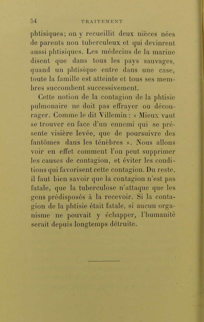 phtisiques; on y recueillit deux nièces nées do parents non tuberculeux et qui devinrent aussi phtisiques. Les médecins de la marine disent que dans tous les pays sauvages, quand un j)htisique entre dans une case, toute la famille est atteinte et tous ses mem- bres succombent successivement. Cette notion de la contagion de la phtisie pulmonaire ne doit pas effrayer ou décou- rager. Gomme le dit Yillemin : « Mieux vaut se trouver en face d'un ennemi qui se pré- sente visière levée, que de poursuivre des fantômes dans les ténèbres ». Nous allons voir en effet comment l'on peut supprimer les causes de contagion, et éviter les condi- tions qui favorisent cette contagion. Du reste, il faut bien savoir que la contagion n'est pas fatale, que la tuberculose n'attaque que les gens prédisposés à la recevoir. Si la conta- gion de la phtisie était fatale, si aucun orga- nisme ne pouvait y échapper, l'humanité serait depuis longtemps détruite.