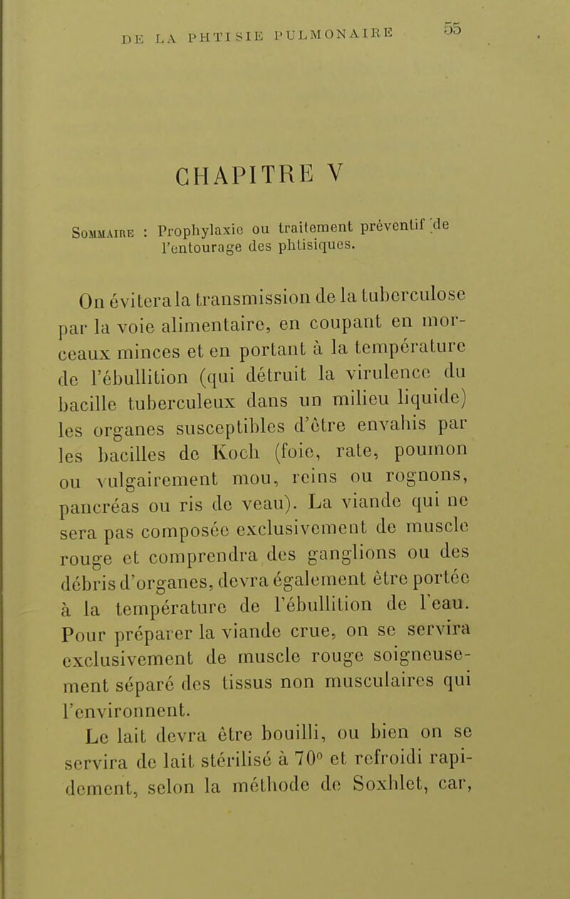 CHAPITRE V Sommaire : Prophylaxie ou traitement préventif :de l'entourage des phtisiques. On éviterala transmission de la tuberculose par la voie alimentaire, en coupant en mor- ceaux minces et en portant à la température de l'ébullition (qui détruit la virulence du bacille tuberculeux dans un milieu liquide) les organes susceptibles d'être envabis par les bacilles de Koch (foie, rate, poumon ou vulgairement mou, reins ou rognons, pancréas ou ris de veau). La viande qui ne sera pas composée exclusivement de muscle rouge et comprendra des ganglions ou des débris d'organes, devra également être portée à la température de l'ébullition de l'eau. Pour préparer la viande crue, on se servira exclusivement de muscle rouge soigneuse- ment séparé des tissus non musculaires qui l'environnent. Le lait devra être bouilli, ou bien on se servira de lait stérilisé à 70° et refroidi rapi- dement, selon la métbode de Soxblet, car,