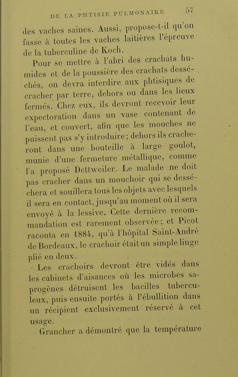 (les vaches saines. Aussi, proposc-t-il qu'on fasse à toutes les vaches laitières l'épreuve de la tuhcrculine de Koch. Pour se mettre à l'ahri des crachats hu- mides et de la poussière des crachats dessé- chés, on devra interdire aux phtisiques de cracher par terre, dehors ou dans les heux fermés.' Chez eux, ils devront recevoir leur expectoration dans un vase contenant de l'eau, et couvert, afin que les mouches ne puissent pas s'y introduire ; dehors ils crache- ront dans une houteille à large goulot, munie d'une fermeture métallique, comme l'a proposé Dettweiler. Le malade ne doit pas cracher dans un mouchoir qui se dessé- chera et souillera tous les objets avec lesquels il sera en contact, jusqu'au moment où il sera envoyé à la lessive. Cette dernière recom- mandation est rarement observée; et Picot raconta en 1884, qu'à l'hôpital Saint-André de Bordeaux, le crachoir était un simple linge plié en deux. Les crachoirs devront être vidés dans les cabinets d'aisances où les microbes sa- progènes détruisent les bacilles tubercu- leux, puis ensuite portés à l'ébullition dans un récipient exclusivement réservé à cet usage. Grancher a démontré que la température