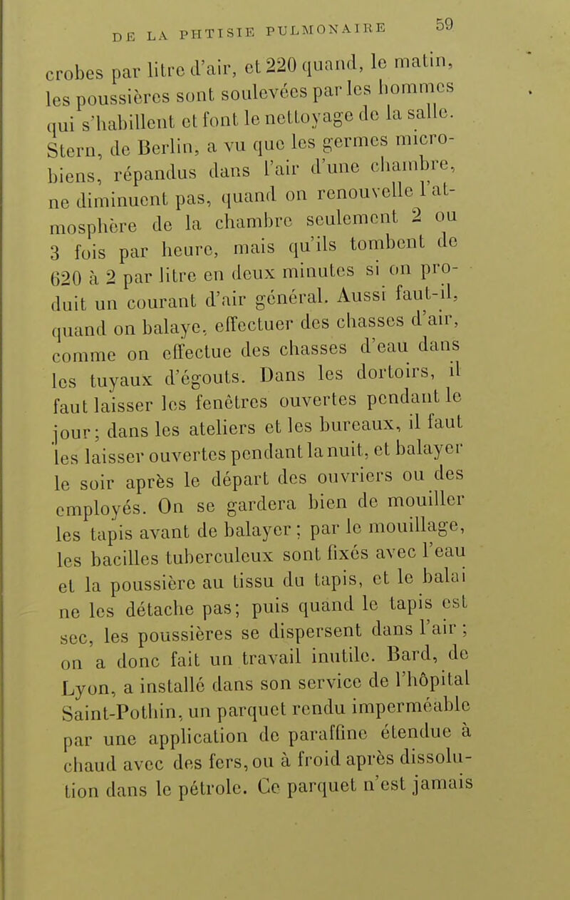 crobes par litre d'air, et 220 quand, le matin, les poussières sont soulevées par les homnies qui s'habillent et font le nettoyage de la salle. Stern, de Berlin, a vu que les germes micro- biens, répandus dans l'air d'une chambre, ne diminuent pas, quand on renouvelle 1 at- mosphère de la chambre seulement 2 ou 3 fois par heure, mais qu'ils tombent de 620 à 2 par litre en deux minutes si on pro- duit un courant d'air général. Aussi faut-il, quand on balaye, effectuer des chasses d'air, comme on effectue des chasses d'eau dans les tuyaux d'égouts. Dans les dortoirs, il faut laisser les fenêtres ouvertes pendant le jour; dans les ateliers et les bureaux, il faut 'les laisser ouvertes pendant la nuit, et balayer le soir après le départ des ouvriers ou des employés. On se gardera bien de mouiller les tapis avant de balayer ; par le mouillage, les bacilles tuberculeux sont fixés avec l'eau et la poussière au tissu du tapis, et le balai ne les détache pas; puis quand le tapis est sec, les poussières se dispersent dans l'air ; on a donc fait un travail inutile. Bard, do Lyon, a installe dans son service de l'hôpital Saint-Pothin, un parquet rendu imperméable par une apphcation de paraffine étendue à chaud avec des fers, ou à froid après dissolu- tion dans le pétrole. Ce parquet n'est jamais