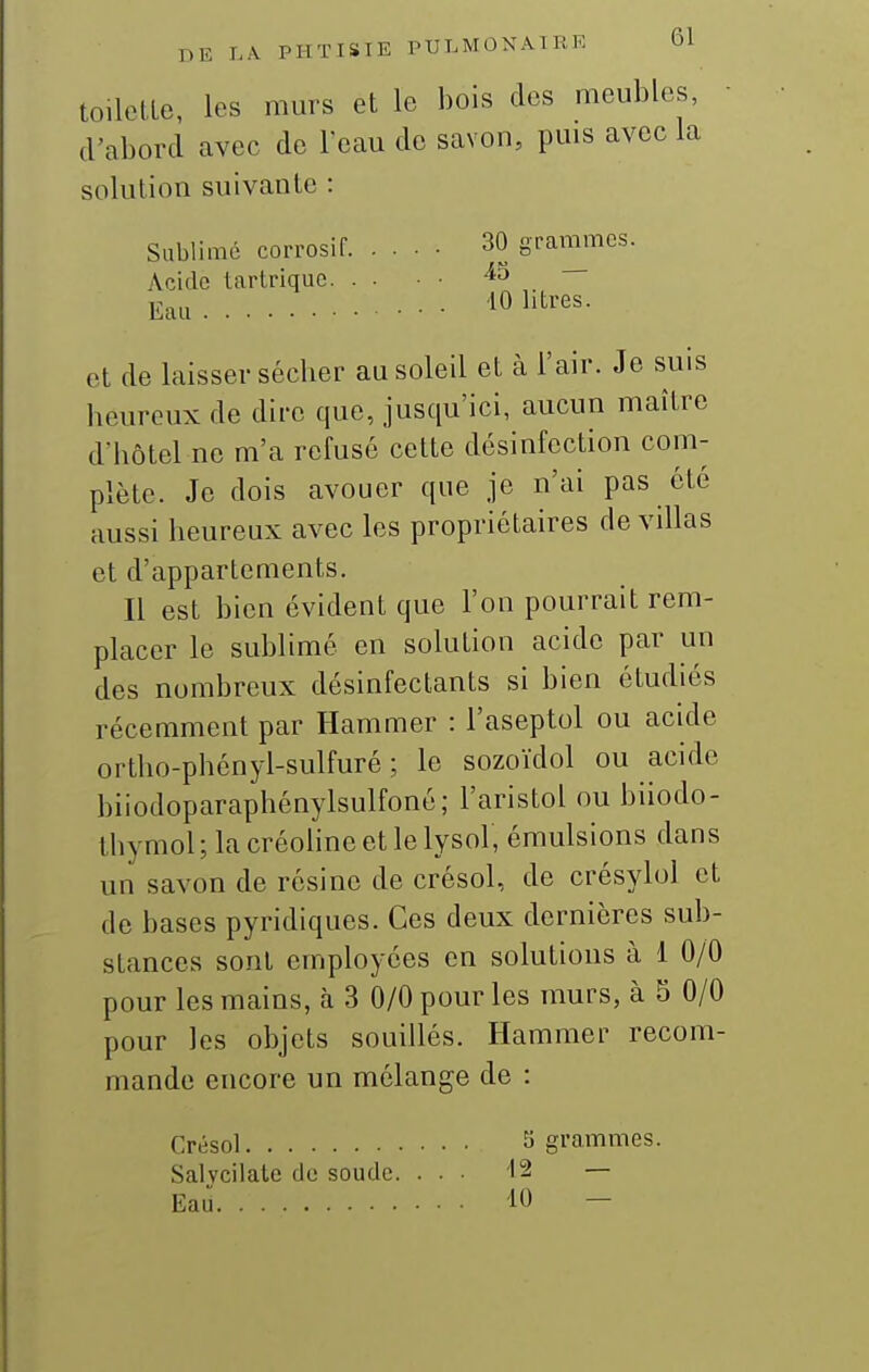 toilette, les murs et le bois des meubles, d'abord avec de Feau de savon, puis avec la solution suivante : Sublimé corrosif 30 grammes. Acide tartriquo Eau 10 liti-es. et de laisser sécher au soleil et à l'air. Je suis heureux de dire que, jusqu'ici, aucun maître d'hôtel ne m'a refusé cette désinfection com- plète. Je dois avouer que je n'ai pas été aussi heureux avec les propriétaires de villas et d'appartements. Il est bien évident que l'on pourrait rem- placer le sublimé en solution acide par un des nombreux désinfectants si bien étudiés récemment par Hammer : l'aseptol ou acide ortho-phényl-sulfuré ; le sozoïdol ou acide biiodoparaphénylsulfoné; l'aristol ou biiodo- thymol; la créohne et le lysol, émulsions dans un savon de résine de crésol, de crésylol et de bases pyridiques. Ces deux dernières sub- stances sont employées en solutions à 1 0/0 pour les mains, à 3 0/0 pour les murs, à 5 0/0 pour les objets souillés. Hammer recom- mande encore un mélange de : Criisol Salyciiale de soude. Eau 5 grammes. '12 — 10 —