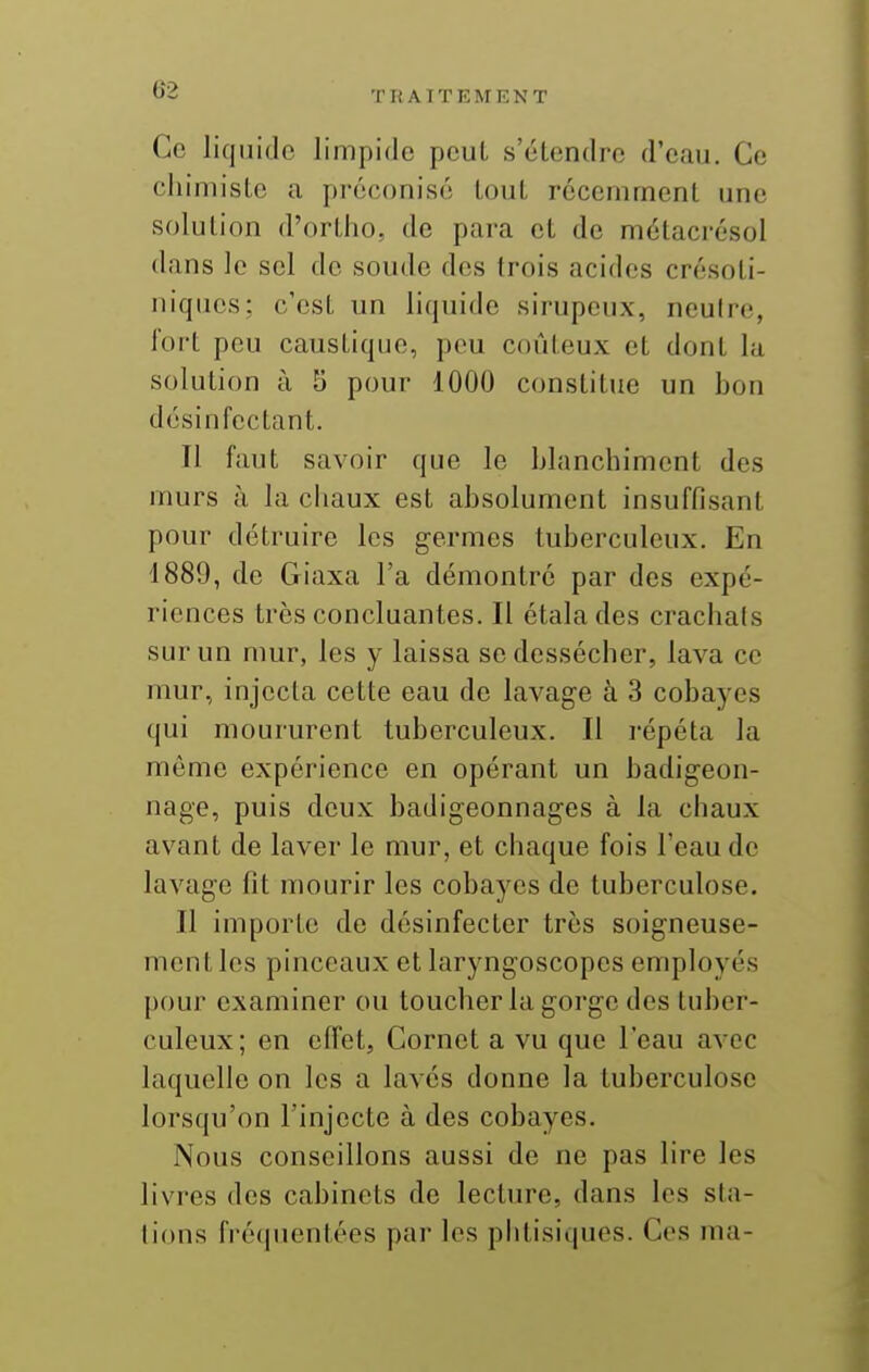 Tli ATTEMENT Ce liquide limpide peut s'étendre d'eau. Ce chimiste a préconisé tout récemment une solution d'ortiio, de para et de métacrésol dans le sel do soude dos trois acides crésoti- niques; c'est un liquide sirupeux, neuiro, Jort peu caustique, pou coûteux et dont la solution à 5 pour 1000 constitue un bon désinfectant. Il faut savoir que le blanchiment des murs à la chaux est absolument insuffisant pour détruire les germes tuberculeux. En 4889, de Giaxa l'a démontré par des expé- riences très concluantes. Il étala des crachais sur un mur, les y laissa se dessécher, lava ce mur, injecta cette eau de lavage à 3 cobayes qui moururent tuberculeux. Il répéta la même expérience en opérant un badigeon- nage, puis deux badigeonnages à la chaux avant de laver le mur, et chaque fois l'eau de lavage fit mourir les cobayes de tuberculose. Il importe de désinfecter très soigneuse- ment les pinceaux et laryngoscopes employés pour examiner ou toucher la gorge des tuber- culeux; en effet, Cornet a vu que l'eau avec laquelle on les a lavés donne la tuberculose lorsqu'on l'injecte à des cobayes. Nous conseillons aussi de ne pas lire les livres des cabinets de lecture, dans les sta- tions fréquentées par les phtisiques. Ces ma-