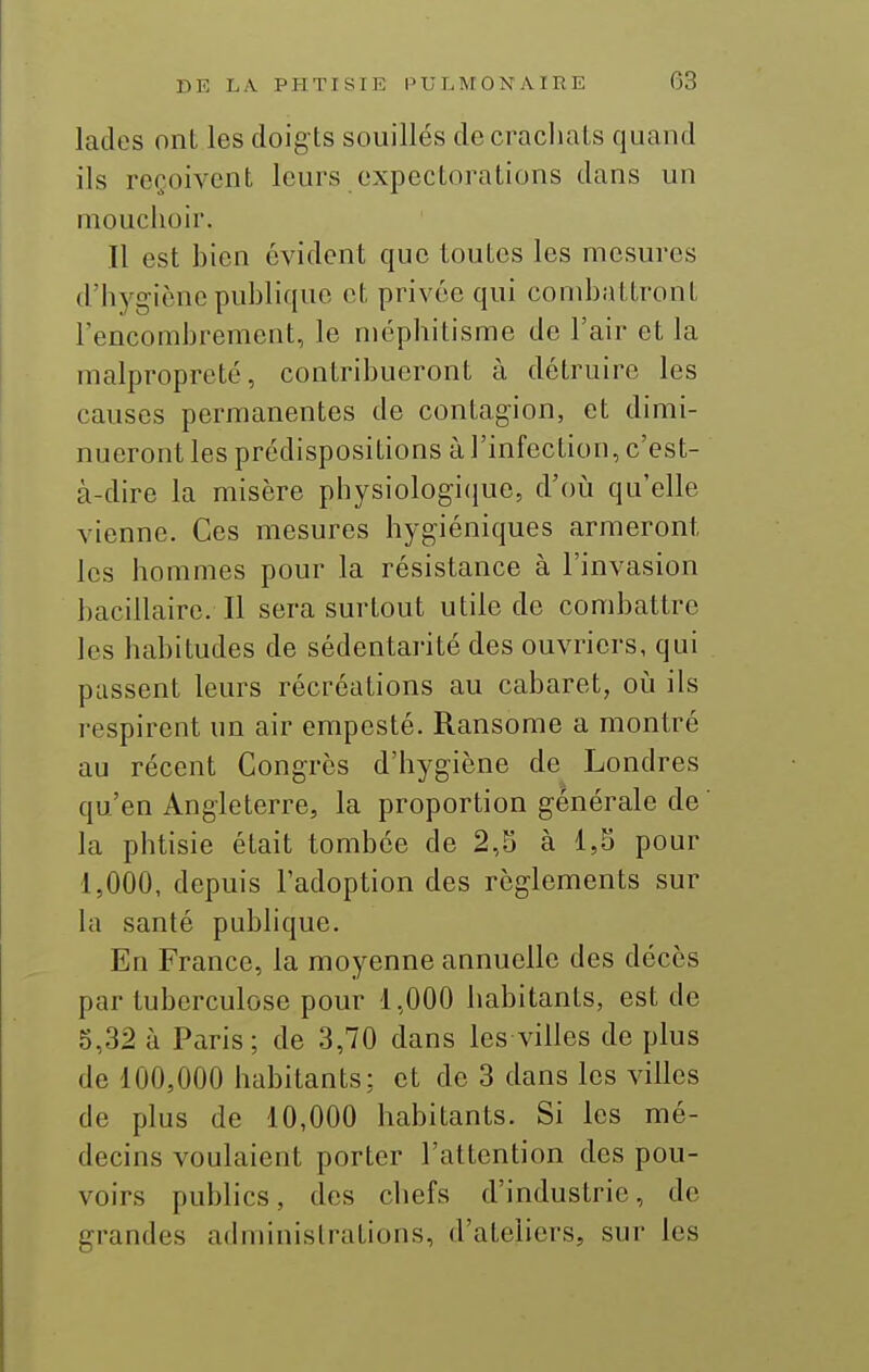 lades ont les doig ts souillés de crachats quand ils reçoivent leurs expectorations dans un mouchoir. Il est hien évident que toutes les mesures d'hygiène puhliquc et privée qui comhattront l'encomhrement, le méphitisme de l'air et la malpropreté, contrihueront à détruire les causes permanentes de contagion, et dimi- nueront les prédispositions à l'infection, c'est- à-dire la misère physiologi(iue, d'oii qu'elle vienne. Ces mesures hygiéniques armeront les hommes pour la résistance à l'invasion bacillaire. Il sera surtout utile de combattre les habitudes de sédentarité des ouvriers, qui passent leurs récréations au cabaret, oij ils respirent un air empesté. Ransome a montré au récent Congrès d'hygiène de Londres qu'en Angleterre, la proportion générale de la phtisie était tombée de 2,5 à 1,5 pour 1,000, depuis l'adoption des règlements sur la santé publique. En France, la moyenne annuelle des décès par tuberculose pour 1,000 habitants, est de 5,32 à Paris; de 3,70 dans les villes de plus de 100,000 habitants: et de 3 dans les villes de plus de 10,000 habitants. Si les mé- decins voulaient porter l'attention des pou- voirs publics, des chefs d'industrie, de grandes administrations, d'ateliers, sur les